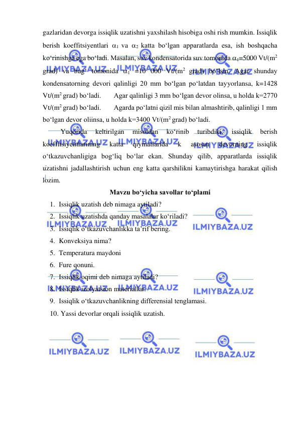  
 
gazlaridan devorga issiqlik uzatishni yaxshilash hisobiga oshi rish mumkin. Issiqlik 
berish koeffitsiyentlari 1 va 2 katta bo‘lgan apparatlarda esa, ish boshqacha 
ko‘rinishga ega bo‘ladi. Masalan, suv kondensatorida suv tomonida 1=5000 Vt/(m2 
grad) va bug‘ tomonida 1 =10 000 Vt/(m2 grad) bo‘lsin. Agar shunday 
kondensatorning devori qalinligi 20 mm bo‘lgan po‘latdan tayyorlansa, k=1428 
Vt/(m2 grad) bo‘ladi. 
Agar qalinligi 3 mm bo‘lgan devor olinsa, u holda k=2770 
Vt/(m2 grad) bo‘ladi. 
Agarda po‘latni qizil mis bilan almashtirib, qalinligi 1 mm 
bo‘lgan devor oliinsa, u holda k=3400 Vt/(m2 grad) bo‘ladi.  
 
Yuqorida 
keltirilgan 
misoldan 
ko‘rinib 
turibdiki, 
issiqlik 
berish 
koeffitsiyentlarining 
katta 
qiymatlarida 
k 
asosan 
devorning 
issiqlik 
o‘tkazuvchanligiga bog‘liq bo‘lar ekan. Shunday qilib, apparatlarda issiqlik 
uzatishni jadallashtirish uchun eng katta qarshilikni kamaytirishga harakat qilish 
lozim. 
Mavzu bo‘yicha savollar to‘plami 
1. Issiqlik uzatish deb nimaga aytiladi? 
2. Issiqlik uzatishda qanday masalalar ko‘riladi? 
3. Issiqlik o‘tkazuvchanlikka ta’rif bering. 
4. Konveksiya nima? 
5. Temperatura maydoni 
6. Fure qonuni. 
7. Issiqlik oqimi deb nimaga aytiladi? 
8. Issiqlik izolyatsion materiallar.  
9. Issiqlik o‘tkazuvchanlikning differensial tenglamasi. 
10.  Yassi devorlar orqali issiqlik uzatish. 
 
 
