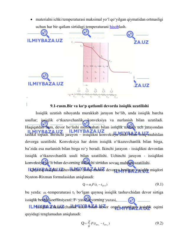  
 
 materialni ichki temperaturasi maksimal yo‘l qo‘yilgan qiymatidan ortmasligi 
uchun har bir qatlam sirtidagi temperaturani hisoblash. 
 
 
9.1-rasm.Bir va ko‘p qatlamli devorda issiqlik uzatilishi 
Issiqlik uzatish nihoyatda murakkab jarayon bo‘lib, unda issiqlik barcha 
usullar; issiqlik o‘tkazuvchanlik, konveksiya va nurlanish bilan uzatiladi. 
Haqiqatdan ham, devor bo‘lishi munosabati bilan issiqlik uzatish uch jarayondan 
tashkil topadi. Birinchi jarayon – issiqlikni konveksiya usuli bilan issiq muhitdan 
devorga uzatilishi. Konveksiya har doim issiqlik o‘tkazuvchanlik bilan birga, 
ba’zida esa nurlanish bilan birga ro‘y beradi. Ikinchi jarayon - issiqlikni devordan 
issiqlik o‘tkazuvchanlik usuli bilan uzatilishi. Uchinchi jarayon - issiqlikni 
konveksiya yo‘li bilan devorning ikkinchi sirtidan sovuq muhitga uzatilishi.  
Qaynoq issiqlik tashuvchidan (issiq muhit) devorga berilgan issiqlik miqdori 
Nyuton-Rixman formulasidan aniqlanadi: 
)
(
Q
1
1
1
tdev
F t

 
 
 
 
 
 
(9.1) 
bu yerda: 
1
 -temperaturasi t1 bo‘lgan qaynoq issiqlik tashuvchidan devor sirtiga 
issiqlik berish koeffitsiyenti; F- yassi devorning yuzasi. 
Issiqlik o‘tkazuvchanlik usuli bilan devor orqali uzatilgan issiqlik oqimi 
quyidagi tenglamadan aniqlanadi: 
Q
)
(
2
1
dev
dev
t
б F t

 
  
 
 
 
 (9.2) 
