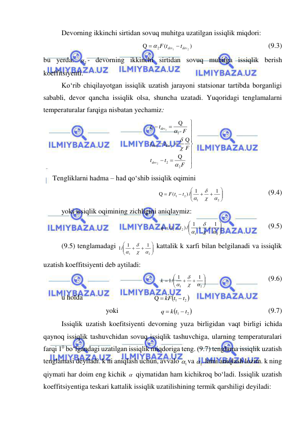  
 
Devorning ikkinchi sirtidan sovuq muhitga uzatilgan issiqlik miqdori: 
)
(
Q
2
1
2
dev
dev
t
F t

 
  
 
 
 
(9.3) 
bu yerda: 
2
 - devorning ikkinchi sirtidan sovuq muhitga issiqlik berish 
koeffitsiyenti. 
Ko‘rib chiqilayotgan issiqlik uzatish jarayoni statsionar tartibda borganligi 
sababli, devor qancha issiqlik olsa, shuncha uzatadi. Yuqoridagi tenglamalarni 
temperaturalar farqiga nisbatan yechamiz: 
















F
t
t
F
t
t
F
t
t
dev
dev
dev
dev
2
2
1
1
Q
Q
Q
2
2
1
1




 
Tengliklarni hadma – had qo‘shib issiqlik oqimini  










2
1
2
1
1
1
/)
(
Q




t
F t
  
 
 (9.4) 
yoki issiqlik oqimining zichligini aniqlaymiz: 










2
1
2
1
1
1
/)
(




t
t
q
 
 
 
(9.5) 
(9.5) tenglamadagi 








2
1
1
1
1/




 kattalik k xarfi bilan belgilanadi va issiqlik 
uzatish koeffitsiyenti deb aytiladi: 









2
1
1
1
1/




k
 
 
 
 
(9.6) 
u holda 
 
 
 
 

2 
1
Q
t
kF t


 
yoki   
 

2 
1
t
k t
q


  
 
 
 
(9.7) 
Issiqlik uzatish koefitsiyenti devorning yuza birligidan vaqt birligi ichida 
qaynoq issiqlik tashuvchidan sovuq issiqlik tashuvchiga, ularning temperaturalari 
farqi 10 bo‘lgandagi uzatilgan issiqlik miqdoriga teng. (9.7) tenglama issiqlik uzatish 
tenglamasi deyiladi. k ni aniqlash uchun, avvalo 
1
 va 
2
  larni aniqlash lozim. k ning 
qiymati har doim eng kichik   qiymatidan ham kichikroq bo‘ladi. Issiqlik uzatish 
koeffitsiyentiga teskari kattalik issiqlik uzatilishining termik qarshiligi deyiladi: 
