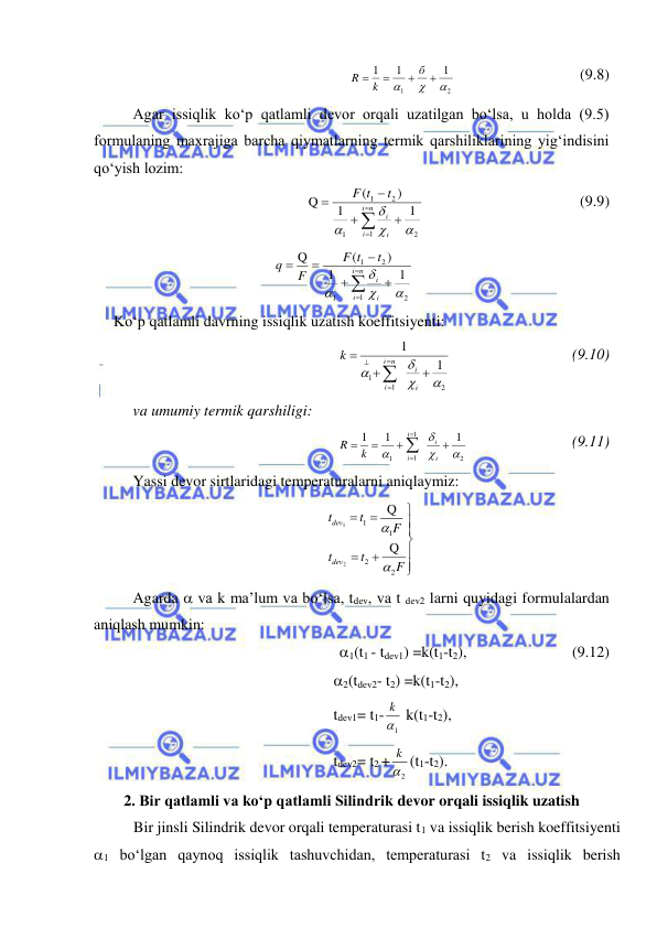  
 
 
2
1
1
1
1







б
k
R
  
 
 
(9.8) 
Agar issiqlik ko‘p qatlamli devor orqali uzatilgan bo‘lsa, u holda (9.5) 
formulaning maxrajiga barcha qiymatlarning termik qarshiliklarining yig‘indisini 
qo‘yish lozim: 







n
i
i
i
i
t
t
F
1
2
1
2
1
1
1
)
(
Q




  
 
 
 
(9.9) 








n
i
i
i
i
t
t
F
F
q
1
2
1
2
1
1
1
)
(
Q




 
 
 
Ko‘p qatlamli davrning issiqlik uzatish koeffitsiyenti: 
2
1
1
1
1











i
i
n
i
i
k
  
 
 
(9.10) 
va umumiy termik qarshiligi: 
2
1
1
1
1
1
1






 



i
i
i
i
k
R
 
 
 
(9.11) 
Yassi devor sirtlaridagi temperaturalarni aniqlaymiz: 










F
t
t
F
t
t
dev
dev
2
2
1
1
Q
Q
2
1


 
Agarda  va k ma’lum va bo‘lsa, tdev, va t dev2 larni quyidagi formulalardan 
aniqlash mumkin: 
1(t1 - tdev1) =k(t1-t2),  
 
  
(9.12) 
2(tdev2- t2) =k(t1-t2), 
 
tdev1= t1-
1
k  k(t1-t2), 
 
tdev2= t2 +
2
k (t1-t2).  
 
2. Bir qatlamli va ko‘p qatlamli Silindrik devor orqali issiqlik uzatish 
Bir jinsli Silindrik devor orqali temperaturasi t1 va issiqlik berish koeffitsiyenti 
1 bo‘lgan qaynoq issiqlik tashuvchidan, temperaturasi t2 va issiqlik berish 
