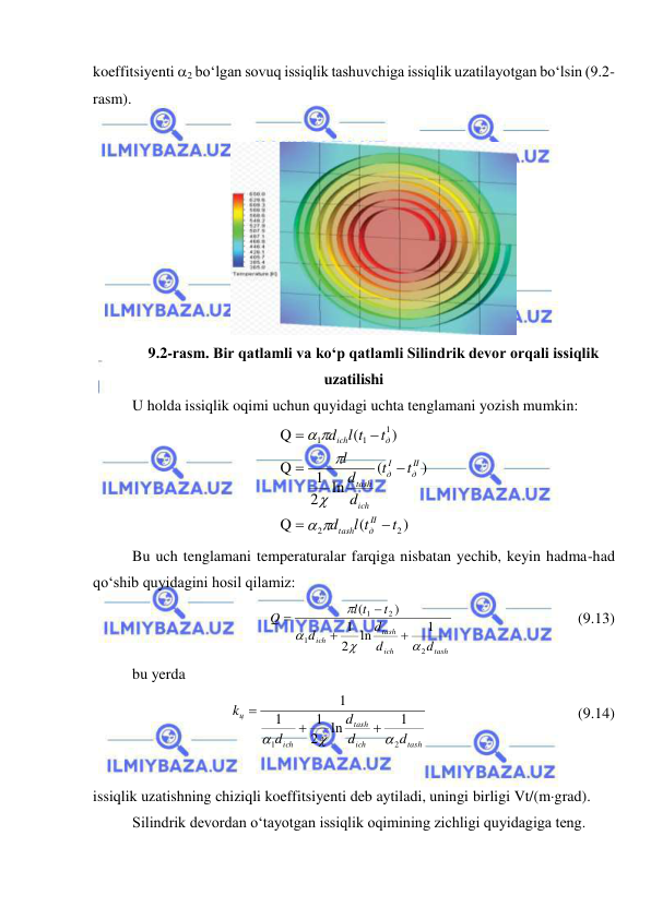  
 
koeffitsiyenti 2 bo‘lgan sovuq issiqlik tashuvchiga issiqlik uzatilayotgan bo‘lsin (9.2-
rasm). 
 
 
9.2-rasm. Bir qatlamli va ko‘p qatlamli Silindrik devor orqali issiqlik 
uzatilishi 
U holda issiqlik oqimi uchun quyidagi uchta tenglamani yozish mumkin: 
)
(
Q
)
(
ln
2
1
Q
)
(
Q
2
2
1
1
1
t
l t
d
t
t
d
d
l
t
l t
d
II
д
tash
II
д
I
д
ich
tash
д
ich












 
Bu uch tenglamani temperaturalar farqiga nisbatan yechib, keyin hadma-had 
qo‘shib quyidagini hosil qilamiz: 
tash
ich
tash
ich
d
d
d
d
t
l t
Q
2
1
2
1
1
ln
2
1
)
(








  
 
 
(9.13) 
bu yerda  
tash
ich
tash
ich
ц
d
d
d
d
k
2
1
1
ln
2
1
1
1






 
 
 
 
(9.14) 
 
issiqlik uzatishning chiziqli koeffitsiyenti deb aytiladi, uningi birligi Vt/(mgrad). 
Silindrik devordan o‘tayotgan issiqlik oqimining zichligi quyidagiga teng. 
