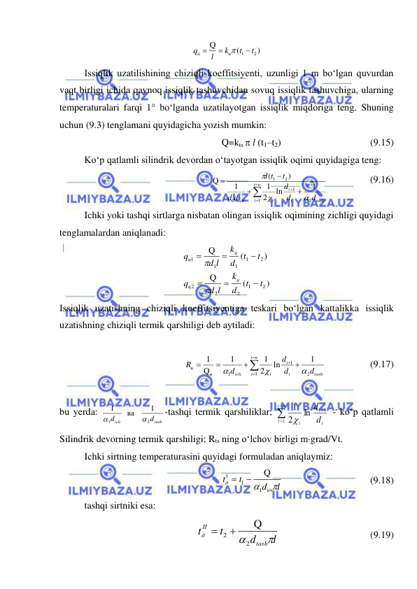  
 
)
(
Q
2
1
t
t
k
l
q
ц
u




 
Issiqlik uzatilishining chiziqli koeffitsiyenti, uzunligi 1 m bo‘lgan quvurdan 
vaqt birligi ichida qaynoq issiqlik tashuvchidan sovuq issiqlik tashuvchiga, ularning 
temperaturalari farqi 1 bo‘lganda uzatilayotgan issiqlik miqdoriga teng. Shuning 
uchun (9.3) tenglamani quyidagicha yozish mumkin: 
Q=kts  l (t1–t2) 
 
 
 
(9.15) 
Ko‘p qatlamli silindrik devordan o‘tayotgan issiqlik oqimi quyidagiga teng: 
tash
n
i
i
i
i
i
ich
d
d
d
d
d
t
t
l
2
1
1
1
2
1
1
ln
2
1
1
)
(
Q











  
    (9.16) 
Ichki yoki tashqi sirtlarga nisbatan olingan issiqlik oqimining zichligi quyidagi 
tenglamalardan aniqlanadi: 
)
(
Q
)
(
Q
2
1
2
2
2
2
1
1
1
1
t
t
d
k
d l
q
t
t
d
k
d l
q
ц
ц
ц
ц








 
Issiqlik uzatishning chiziqli koeffitsiyentiga teskari bo‘lgan kattalikka issiqlik 
uzatishning chiziqli termik qarshiligi deb aytiladi: 
 
tash
n
i
i
i
i
i
ich
ц
ц
d
d
d
d
R
2
1
1
1
1
ln
2
1
1
Q
1











  
     (9.17) 
 
bu yerda: 
tash
ich
d
d
2
1
1
   ва    
1


-tashqi termik qarshiliklar; 
i
i
n
i
i
i
d
d
1
1
ln
2
1




 - ko‘p qatlamli 
Silindrik devorning termik qarshiligi; Rts ning o‘lchov birligi mgrad/Vt.  
Ichki sirtning temperaturasini quyidagi formuladan aniqlaymiz: 
l
d
t
t
ич
д

1
1
1
Q


 
 
 
 
(9.18)  
tashqi sirtniki esa: 
l
d
t
t
tash
II
д

2
2
Q


 
 
 
 
(9.19) 
