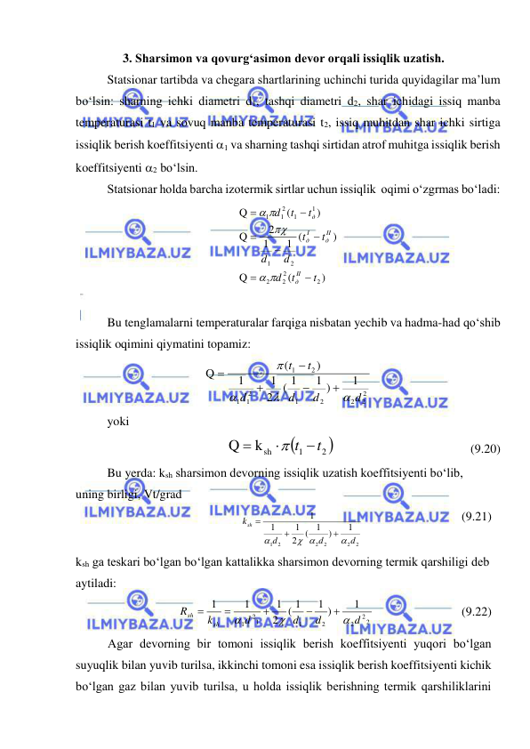  
 
3. Sharsimon va qovurg‘asimon devor orqali issiqlik uzatish. 
Statsionar tartibda va chegara shartlarining uchinchi turida quyidagilar ma’lum 
bo‘lsin: sharning ichki diametri d1, tashqi diametri d2, shar ichidagi issiq manba 
temperaturasi t1 va sovuq manba temperaturasi t2, issiq muhitdan shar ichki sirtiga 
issiqlik berish koeffitsiyenti 1 va sharning tashqi sirtidan atrof muhitga issiqlik berish 
koeffitsiyenti 2 bo‘lsin.  
Statsionar holda barcha izotermik sirtlar uchun issiqlik  oqimi o‘zgrmas bo‘ladi: 
)
(
Q
)
1 (
1
2
Q
)
(
Q
2
2
2
2
2
1
1
1
2
1
1
t
t
d
t
t
d
d
t
t
d
II
д
II
д
I
д
д












 
  
Bu tenglamalarni temperaturalar farqiga nisbatan yechib va hadma-had qo‘shib 
issiqlik oqimini qiymatini topamiz: 
2
2
2
2
1
2
1
1
2
1
1
1 )
( 1
2
1
1
)
(
Q
d
d
d
d
t
t









 
yoki 

2 
1
ksh
Q
t t



  
 
 
 
(9.20) 
 
Bu yerda: ksh sharsimon devorning issiqlik uzatish koeffitsiyenti bo‘lib, 
uning birligi, Vt/grad 
 
 
2
2
2
2
2
1
1
)
1
(
2
1
1
1
d
d
d
ksh

 




  
 
 
(9.21) 
ksh ga teskari bo‘lgan bo‘lgan kattalikka sharsimon devorning termik qarshiligi deb 
aytiladi:  
 
 
2
2
2
2
1
1
2
1
1
1 )
( 1
2
1
1
1
d
d
d
d
k
R
sh
sh








  
 
 
(9.22) 
Agar devorning bir tomoni issiqlik berish koeffitsiyenti yuqori bo‘lgan 
suyuqlik bilan yuvib turilsa, ikkinchi tomoni esa issiqlik berish koeffitsiyenti kichik 
bo‘lgan gaz bilan yuvib turilsa, u holda issiqlik berishning termik qarshiliklarini 
