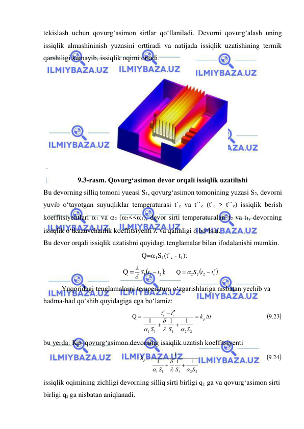  
 
tekislash uchun qovurg‘asimon sirtlar qo‘llaniladi. Devorni qovurg‘alash uning 
issiqlik almashininish yuzasini orttiradi va natijada issiqlik uzatishining termik 
qarshiligi kamayib, issiqlik oqimi ortadi.  
 
 
9.3-rasm. Qovurg‘asimon devor orqali issiqlik uzatilishi 
Bu devorning silliq tomoni yueasi S1, qovurg‘asimon tomonining yuzasi S2, devorni 
yuvib o‘tayotgan suyuqliklar temperaturasi t`c va t``c (t`c > t``c) issiqlik berish 
koeffitsiyentlari 1 va 2 (2<<1), devor sirti temperaturalari t2 va t1, devorning 
issiqlik o‘tkazuvchanlik koeffitsiyenti  va qalinligi  bo‘lsin. 
Bu devor orqali issiqlik uzatishni quyidagi tenglamalar bilan ifodalanishi mumkin.  
  Q=1S1(t`c - t1):  
         Q =



сt 
S t
t
S t
 


2
2
2
2
1 1
Q
;



 
Yuqoridagi tenglamalarni temperatura o‘zgarishlariga nisbatan yechib va 
hadma-had qo‘shib quyidagiga ega bo‘lamiz: 

.9 23
1
1
1
Q
2
2
1
1
1
t
k
S
S
S
t
t
р
с
с




  





 
bu yerda: Kp- qovurg‘asimon devorning issiqlik uzatish koeffitsiyenti  
2
2
1
1
1
1
1
1
1
S
S
S
k p







 
 
 
 

.9 24
 
issiqlik oqimining zichligi devorning silliq sirti birligi q1 ga va qovurg‘asimon sirti 
birligi q2 ga nisbatan aniqlanadi. 
