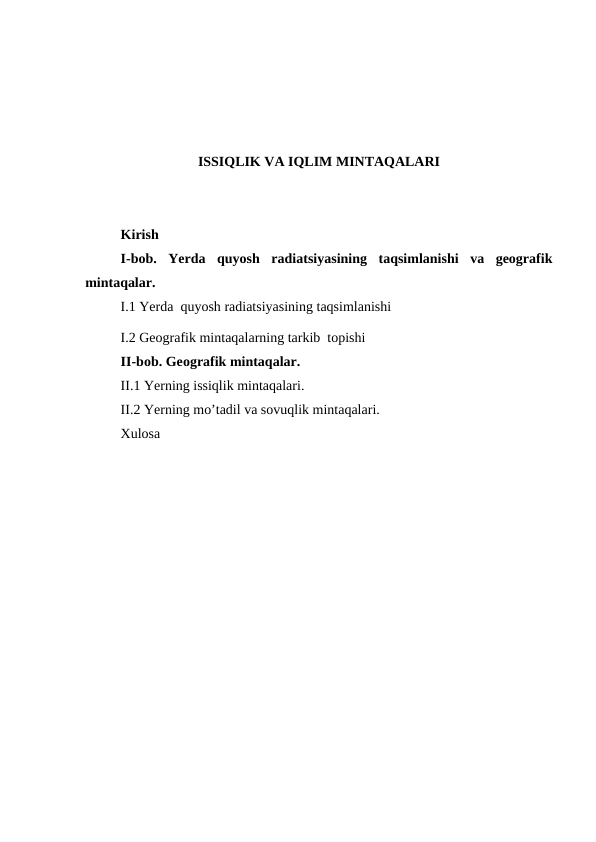 ISSIQLIK VA IQLIM MINTAQALARI
Kirish 
I-bob.  Yerda  quyosh  radiatsiyasining  taqsimlanishi  va  geografik
mintaqalar.
I.1 Yerda  quyosh radiatsiyasining taqsimlanishi
I.2 Geografik mintaqalarning tarkib  topishi
II-bob. Geоgrafik mintaqalar.
II.1 Yerning issiqlik mintaqalari.
II.2 Yerning mo’tadil va sovuqlik mintaqalari.
Xulosa 
