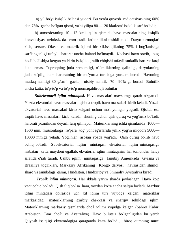  a) yil bo'yi issiqlik balansi yuqori. Bu yerda quyosh  radioatsiyasining 60%
dan 75%  gacha bo'lgan qismi, ya'ni yiliga 80—120 kkal/sm2 issiqlik sarf bo'ladi; 
b) atmosferaning 10—12 kmli qalin qismida havo massalarining issiqlik
konveksiyasi uzluksiz da- vom etadi. ko'pchilikni tashkil etadi. Daryo tarmoqlari
zich, sersuv. Okean va materik iqlimi bir xil.Issiqlikning 75% i bug'lanishga
sarflanganligi tufayli  harorat uncha baland bo'lmaydi.  Kechasi havo sovib,  bug'
hosil bo'lishiga ketgan yashirin issiqlik ajralib chiqishi tufayli sutkalik harorat farqi
katta emas. Tuproqning juda sernamligi, o'simliklarning qalinligi, daryolarning
juda ko'pligi ham haroratning bir me'yorda turishiga yordam beradi. Havoning
mutlaq namligi 30 g/sm3  gacha,  nisbiy namlik  70—90% ga boradi. Bulutlik
ancha katta, to'p-to'p va to'p-to'p momaqaldiroqli bulutlar 
Subekvatoril iqlim mintaqasi. Havo massalari mavsumga qarab o'zgaradi.
Yozda ekvatorial havo massalari, qishda tropik havo massalari  kirib keladi. Yozda
ekvatorial havo massalari kirib kelgani uchun mo'l yomg'ir yog'adi. Qishda esa
tropik havo massalari  kirib keladi,  shuning uchun qish quruq va yog'insiz bo'ladi,
harorati yoznikidan deyarli farq qilmaydi. Materiklarning ichki qismlarida  1000—
1500 mm, mussonlarga  ro'para  tog' yonbag'irlarida yillik yog'in miqdori 5000—
10000 mm.ga yetadi. Yog'inlar  asosan yozda yog'adi.  Qish quruq bo'Iib havo
ochiq bo'ladi.  Subekvatorial  iqlim  mintaqasi  ekvatorial  iqlim mintaqasiga
nisbatan  katta maydoni egallab, ekvatorial iqlim mintaqasini har tomondan halqa
sifatida o'rab turadi. Ushbu iqlim  mintaqasiga  Janubiy Amerikada  Gviana va
Braziliya tog'liklari, Markaziy Afrikaning  Kongo daryosi  havzasidan shimol,
sharq va janubdagi  qismi, Hindiston, Hindixitoy va Shimoliy Avstraliya kiradi.   
 Tropik iqlim mintaqasi. Har ikkala yarim sharda joylashgan. Havo ko'p
vaqt ochiq bo'ladi. Qish iliq bo'lsa  ham, yozdan ko'ra ancha salqin bo'ladi. Mazkur
iqlim  mintaqasi  doirasida  uch  xil  iqlim  turi  vujudga  kelgan:  materiklar
markazidagi,  materiklarning  g'arbiy  chekkasi  va  sharqiy  sohildagi  iqlim.
Materiklarning markaziy qismlarida cho'l iqlimi vujudga kelgan (Sahroi Kabir,
Arabiston,  Taar  cho'li  va  Avstraliya).  Havo  bulutsiz  bo'lganligidan  bu  yerda
Quyosh issiqligi ekvatordagiga qaraganda katta bo'ladi,  biroq qumning nurni
