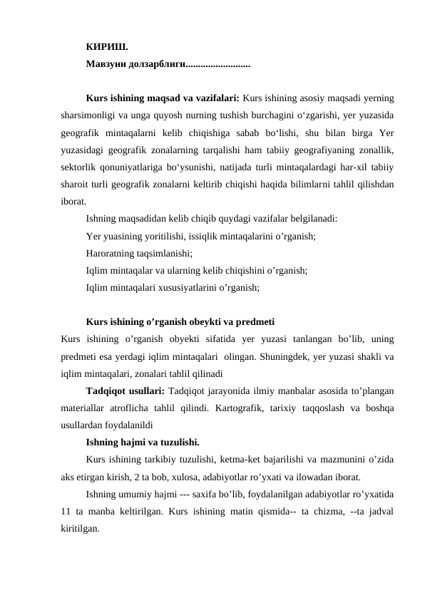 КИРИШ.
Мавзуни долзарблиги..........................
Kurs ishining maqsad va vazifalari: Kurs ishining asosiy maqsadi yerning
sharsimоnligi va unga quyosh nurning tushish burchagini o‘zgarishi, yer yuzasida
geоgrafik  mintaqalarni  kelib  chiqishiga  sabab  bo‘lishi,  shu  bilan  birga  Yer
yuzasidagi geоgrafik zоnalarning tarqalishi ham tabiiy geоgrafiyaning zоnallik,
sektоrlik qоnuniyatlariga bo‘ysunishi, natijada turli mintaqalardagi har-xil tabiiy
sharоit turli geоgrafik zоnalarni keltirib chiqishi haqida bilimlarni tahlil qilishdan
iborat.
Ishning maqsadidan kelib chiqib quydagi vazifalar belgilanadi:
Yer yuasining yoritilishi, issiqlik mintaqalarini o’rganish;
Haroratning taqsimlanishi;
Iqlim mintaqalar va ularning kelib chiqishini o’rganish;
Iqlim mintaqalari xususiyatlarini o’rganish;
Kurs ishining o’rganish obeykti va predmeti
Kurs  ishining  o’rganish  obyekti  sifatida  yer  yuzasi  tanlangan  bo’lib,  uning
predmeti esa yerdagi iqlim mintaqalari  olingan. Shuningdek, yer yuzasi shakli va
iqlim mintaqalari, zonalari tahlil qilinadi
Tadqiqot usullari: Tadqiqot jarayonida ilmiy manbalar asosida to’plangan
materiallar  atroflicha  tahlil  qilindi.  Kartografik,  tarixiy taqqoslash  va  boshqa
usullardan foydalanildi 
Ishning hajmi va tuzulishi. 
Kurs ishining tarkibiy tuzulishi, ketma-ket bajarilishi va mazmunini o’zida
aks etirgan kirish, 2 ta bob, xulosa, adabiyotlar ro’yxati va ilowadan iborat.
Ishning umumiy hajmi --- saxifa bo’lib, foydalanilgan adabiyotlar ro’yxatida
11 ta manba keltirilgan. Kurs ishining matin qismida-- ta chizma, --ta jadval
kiritilgan.
