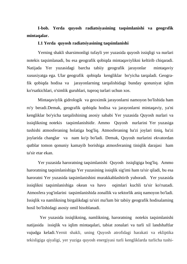I-bob.  Yerda  quyosh  radiatsiyasining  taqsimlanishi  va  geogrsfik
mintaqalar.
I.1 Yerda  quyosh radiatsiyasining taqsimlanishi
Yerning shakli sharsimonligi tufayli yer yuzasida quyosh issiqligi va nurlari
notekis taqsimlanadi, bu esa geografik qobiqda mintaqaviylikni keltirib chiqaradi.
Natijada  Yer  yuzasidagi  barcha  tabiiy  geografik  jarayonlar   mintaqaviy
xususiyatga ega. Ular geografik  qobiqda  kengliklar  bo'yicha tarqaladi. Geogra-
fik  qobiqda  hodisa  va   jarayonlarning  tarqalishidagi  bunday  qonuniyat  iqlim
ko'rsatkichlari, o'simlik guruhlari, tuproq turlari uchun xos. 
Mintaqaviylik gidrologik  va geoximik jarayonlarni namoyon bo'lishida ham
ro'y beradi.Demak, geografik qobiqda hodisa va jarayonlarni mintaqaviy, ya'ni
kengliklar bo'yicha tarqalishining asosiy sababi Yer yuzasida Quyosh nurlari va
issiqlikning notekis  taqsimlanishidir. Ammo  Quyosh  nurlarini Yer yuzasiga
tushishi atmosferaning holatiga bog'liq. Atmosferaning ba'zi joylari tiniq, ba'zi
joylarida changlar  va  nam ko'p bo'ladi. Demak, Quyosh nurlarini ekvatordan
qutblar tomon qonuniy kamayib borishiga atmosferaning tiniqlik darajasi  ham
ta'sir etar ekan. 
Yer yuzasida haroratning taqsimlanishi  Quyosh  issiqligiga bog'liq.  Ammo
haroratning taqsimlanishiga Yer yuzasining issiqlik sig'imi ham ta'sir qiladi, bu esa
haroratni Yer yuzasida taqsimlanishini murakkablashtirib yuboradi.  Yer yuzasida
issiqlikni  taqsimlanishiga  okean  va  havo   oqimlari  kuchli  ta'sir  ko'rsatadi.
Atmosfera yog'inlarini  taqsimlanishida zonallik va sektorlik aniq namoyon bo'ladi.
Issiqlik va namlikning birgalikdagi ta'siri ma'lum bir tabiiy geografik hodisalaming
hosil bo'lishidagi asosiy omil hisoblanadi. 
 Yer yuzasida issiqlikning, namlikning, haroratning  notekis taqsimlanishi
natijasida  issiqlik va iqlim mintaqalari, tabiat zonalari va turli xil landshaftlar
vujudga  keladi.Yernit  shakli,  uning  Quyosh  atrofidagi  harakati  va  ekliptika
tekisligiga qiyaligi, yer yuziga quyosh energiyasi turli kengliklarda turlicha tushi-
