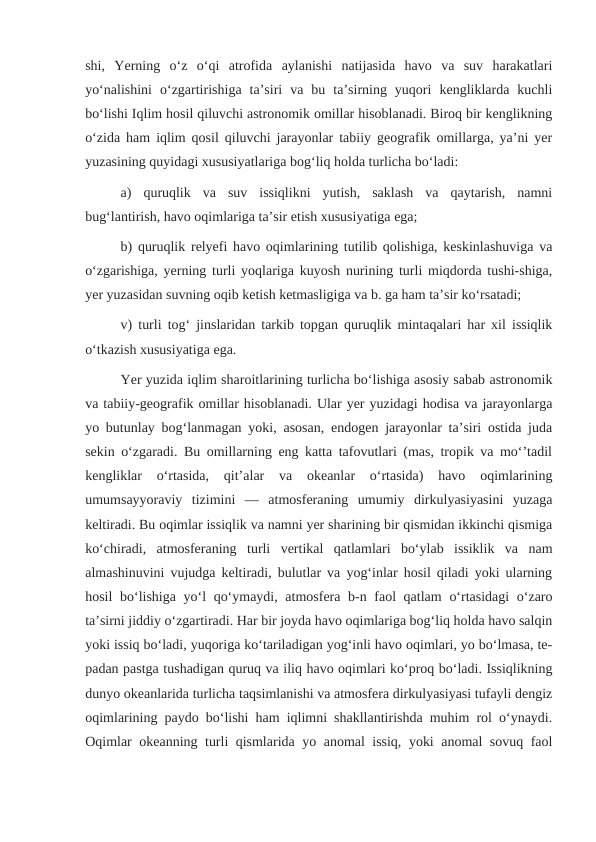 shi,  Yerning  oʻz  oʻqi  atrofida  aylanishi  natijasida  havo  va  suv  harakatlari
yoʻnalishini  oʻzgartirishiga  taʼsiri  va  bu  taʼsirning  yuqori  kengliklarda  kuchli
boʻlishi Iqlim hosil qiluvchi astronomik omillar hisoblanadi. Biroq bir kenglikning
oʻzida ham iqlim qosil qiluvchi jarayonlar tabiiy geografik omillarga, yaʼni yer
yuzasining quyidagi xususiyatlariga bogʻliq holda turlicha boʻladi: 
a)  quruqlik  va  suv  issiqlikni  yutish,  saklash  va  qaytarish,  namni
bugʻlantirish, havo oqimlariga taʼsir etish xususiyatiga ega; 
b) quruqlik relyefi havo oqimlarining tutilib qolishiga, keskinlashuviga va
oʻzgarishiga, yerning turli yoqlariga kuyosh nurining turli miqdorda tushi-shiga,
yer yuzasidan suvning oqib ketish ketmasligiga va b. ga ham taʼsir koʻrsatadi; 
v) turli togʻ jinslaridan tarkib topgan quruqlik mintaqalari har xil issiqlik
oʻtkazish xususiyatiga ega.
Yer yuzida iqlim sharoitlarining turlicha boʻlishiga asosiy sabab astronomik
va tabiiy-geografik omillar hisoblanadi. Ular yer yuzidagi hodisa va jarayonlarga
yo butunlay bogʻlanmagan yoki, asosan, endogen jarayonlar taʼsiri ostida juda
sekin oʻzgaradi. Bu omillarning eng katta tafovutlari (mas, tropik va moʻʼtadil
kengliklar  oʻrtasida,  qitʼalar  va  okeanlar  oʻrtasida)  havo  oqimlarining
umumsayyoraviy  tizimini  —  atmosferaning  umumiy  dirkulyasiyasini  yuzaga
keltiradi. Bu oqimlar issiqlik va namni yer sharining bir qismidan ikkinchi qismiga
koʻchiradi,  atmosferaning  turli  vertikal  qatlamlari  boʻylab  issiklik  va  nam
almashinuvini vujudga keltiradi, bulutlar va yogʻinlar hosil qiladi yoki ularning
hosil  boʻlishiga yoʻl qoʻymaydi, atmosfera b-n faol  qatlam  oʻrtasidagi  oʻzaro
taʼsirni jiddiy oʻzgartiradi. Har bir joyda havo oqimlariga bogʻliq holda havo salqin
yoki issiq boʻladi, yuqoriga koʻtariladigan yogʻinli havo oqimlari, yo boʻlmasa, te-
padan pastga tushadigan quruq va iliq havo oqimlari koʻproq boʻladi. Issiqlikning
dunyo okeanlarida turlicha taqsimlanishi va atmosfera dirkulyasiyasi tufayli dengiz
oqimlarining paydo boʻlishi ham iqlimni shakllantirishda muhim rol oʻynaydi.
Oqimlar okeanning turli qismlarida yo anomal issiq, yoki anomal sovuq faol
