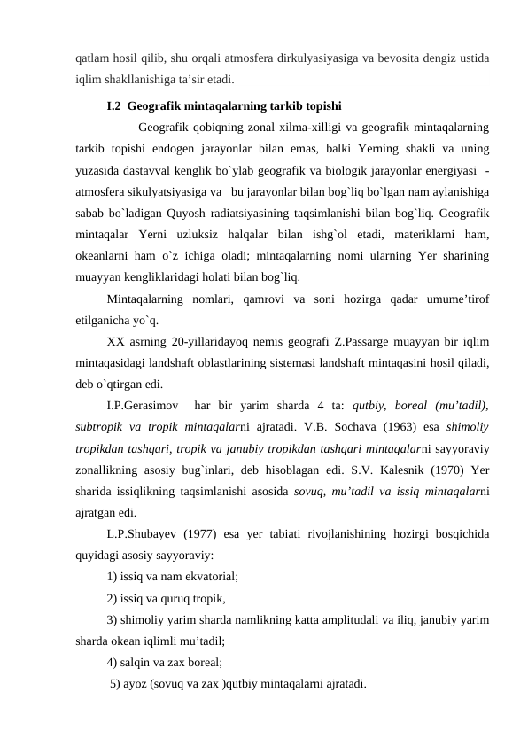 qatlam hosil qilib, shu orqali atmosfera dirkulyasiyasiga va bevosita dengiz ustida
iqlim shakllanishiga taʼsir etadi. 
I.2  Geografik mintaqalarning tarkib topishi
       Geografik qobiqning zonal xilma-xilligi va geografik mintaqalarning
tarkib  topishi  endogen  jarayonlar  bilan  emas,  balki  Yerning  shakli  va  uning
yuzasida dastavval kenglik bo`ylab geografik va biologik jarayonlar energiyasi  -
atmosfera sikulyatsiyasiga va   bu jarayonlar bilan bog`liq bo`lgan nam aylanishiga
sabab bo`ladigan Quyosh radiatsiyasining taqsimlanishi bilan bog`liq. Geografik
mintaqalar  Yerni  uzluksiz  halqalar  bilan  ishg`ol  etadi,  materiklarni  ham,
okeanlarni ham o`z ichiga oladi; mintaqalarning nomi ularning Yer sharining
muayyan kengliklaridagi holati bilan bog`liq.
Mintaqalarning  nomlari,  qamrovi  va  soni  hozirga  qadar  umume’tirof
etilganicha yo`q.
XX asrning 20-yillaridayoq nemis geografi Z.Passarge muayyan bir iqlim
mintaqasidagi landshaft oblastlarining sistemasi landshaft mintaqasini hosil qiladi,
deb o`qtirgan edi.
I.P.Gerasimov   har  bir  yarim  sharda  4  ta:  qutbiy,  boreal  (mu’tadil),
subtropik  va  tropik  mintaqalarni  ajratadi.  V.B.  Sochava  (1963)  esa  shimoliy
tropikdan tashqari, tropik va janubiy tropikdan tashqari mintaqalarni sayyoraviy
zonallikning asosiy  bug`inlari, deb hisoblagan  edi. S.V. Kalesnik  (1970)  Yer
sharida issiqlikning taqsimlanishi asosida  sovuq, mu’tadil va issiq mintaqalarni
ajratgan edi. 
L.P.Shubayev  (1977)  esa  yer  tabiati  rivojlanishining  hozirgi  bosqichida
quyidagi asosiy sayyoraviy: 
1) issiq va nam ekvatorial; 
2) issiq va quruq tropik, 
3) shimoliy yarim sharda namlikning katta amplitudali va iliq, janubiy yarim
sharda okean iqlimli mu’tadil; 
4) salqin va zax boreal;
 5) ayoz (sovuq va zax )qutbiy mintaqalarni ajratadi.
