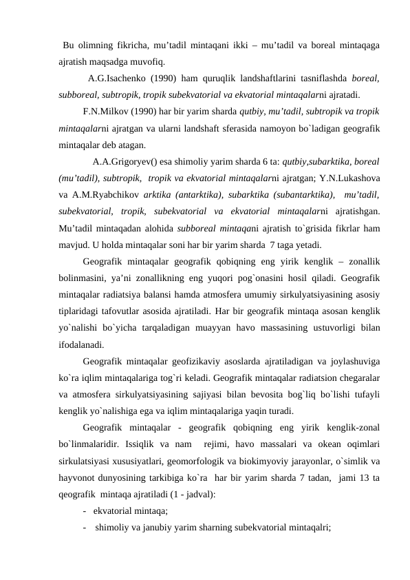  Bu olimning fikricha, mu’tadil mintaqani ikki – mu’tadil va boreal mintaqaga
ajratish maqsadga muvofiq. 
 A.G.Isachenko (1990)  ham quruqlik landshaftlarini tasniflashda  boreal,
subboreal, subtropik, tropik subekvatorial va ekvatorial mintaqalarni ajratadi.
F.N.Milkov (1990) har bir yarim sharda qutbiy, mu’tadil, subtropik va tropik
mintaqalarni ajratgan va ularni landshaft sferasida namoyon bo`ladigan geografik
mintaqalar deb atagan.
    A.A.Grigoryev() esa shimoliy yarim sharda 6 ta: qutbiy,subarktika, boreal
(mu’tadil), subtropik,  tropik va ekvatorial mintaqalarni ajratgan; Y.N.Lukashova
va A.M.Ryabchikov  arktika (antarktika), subarktika (subantarktika),  mu’tadil,
subekvatorial,  tropik,  subekvatorial  va  ekvatorial  mintaqalarni  ajratishgan.
Mu’tadil mintaqadan alohida  subboreal mintaqani ajratish to`grisida fikrlar ham
mavjud. U holda mintaqalar soni har bir yarim sharda  7 taga yetadi.
Geografik  mintaqalar  geografik  qobiqning  eng  yirik  kenglik  –  zonallik
bolinmasini, ya’ni zonallikning eng yuqori pog`onasini hosil qiladi. Geografik
mintaqalar radiatsiya balansi hamda atmosfera umumiy sirkulyatsiyasining asosiy
tiplaridagi tafovutlar asosida ajratiladi. Har bir geografik mintaqa asosan kenglik
yo`nalishi  bo`yicha  tarqaladigan  muayyan  havo  massasining  ustuvorligi  bilan
ifodalanadi. 
Geografik mintaqalar geofizikaviy asoslarda ajratiladigan va joylashuviga
ko`ra iqlim mintaqalariga tog`ri keladi. Geografik mintaqalar radiatsion chegaralar
va atmosfera sirkulyatsiyasining sajiyasi bilan bevosita bog`liq bo`lishi tufayli
kenglik yo`nalishiga ega va iqlim mintaqalariga yaqin turadi.
Geografik  mintaqalar  -  geografik  qobiqning  eng  yirik  kenglik-zonal
bo`linmalaridir.  Issiqlik  va  nam   rejimi,  havo  massalari  va  okean  oqimlari
sirkulatsiyasi xususiyatlari, geomorfologik va biokimyoviy jarayonlar, o`simlik va
hayvonot dunyosining tarkibiga ko`ra  har bir yarim sharda 7 tadan,  jami 13 ta
qeografik  mintaqa ajratiladi (1 - jadval):
-   ekvatorial mintaqa;
-
shimoliy va janubiy yarim sharning subekvatorial mintaqalri;
