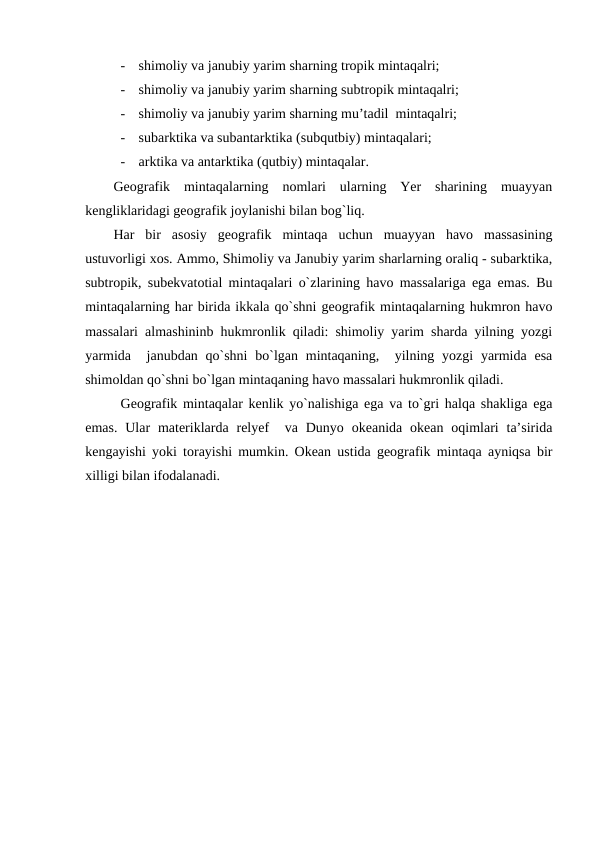 -
shimoliy va janubiy yarim sharning tropik mintaqalri;
-
shimoliy va janubiy yarim sharning subtropik mintaqalri;
-
shimoliy va janubiy yarim sharning mu’tadil  mintaqalri;
-
subarktika va subantarktika (subqutbiy) mintaqalari;
-
arktika va antarktika (qutbiy) mintaqalar.
Geografik  mintaqalarning  nomlari  ularning  Yer  sharining  muayyan
kengliklaridagi geografik joylanishi bilan bog`liq. 
Har  bir  asosiy  geografik  mintaqa  uchun  muayyan  havo  massasining
ustuvorligi xos. Ammo, Shimoliy va Janubiy yarim sharlarning oraliq - subarktika,
subtropik, subekvatotial mintaqalari o`zlarining havo massalariga ega emas. Bu
mintaqalarning har birida ikkala qo`shni geografik mintaqalarning hukmron havo
massalari almashininb hukmronlik qiladi: shimoliy yarim sharda yilning yozgi
yarmida   janubdan qo`shni  bo`lgan mintaqaning,  yilning yozgi  yarmida  esa
shimoldan qo`shni bo`lgan mintaqaning havo massalari hukmronlik qiladi.
Geografik mintaqalar kenlik yo`nalishiga ega va to`gri halqa shakliga ega
emas.  Ular  materiklarda relyef   va Dunyo  okeanida  okean  oqimlari  ta’sirida
kengayishi yoki torayishi mumkin. Okean ustida geografik mintaqa ayniqsa bir
xilligi bilan ifodalanadi. 
