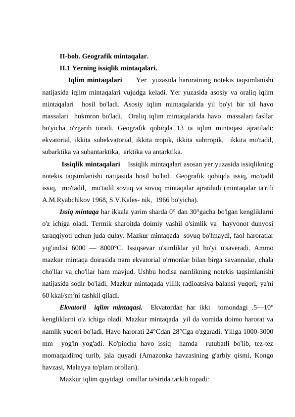 II-bob. Geоgrafik mintaqalar.
II.1 Yerning issiqlik mintaqalari.
   Iqlim mintaqalari      Yer  yuzasida haroratning notekis taqsimlanishi
natijasida iqlim mintaqalari vujudga keladi. Yer yuzasida asosiy va oraliq iqlim
mintaqalari   hosil  bo'ladi.  Asosiy  iqlim  mintaqalarida  yil  bo'yi  bir  xil  havo
massalari  hukmron bo'ladi.  Oraliq iqlim mintaqalarida havo  massalari fasllar
bo'yicha  o'zgarib  turadi.  Geografik  qobiqda  13  ta  iqlim  mintaqasi  ajratiladi:
ekvatorial, ikkita subekvatorial, ikkita tropik, ikkita subtropik,  ikkita mo'tadil,
subarktika va subantarktika,  arktika va antarktika.   
 Issiqlik mintaqalari    Issiqlik mintaqalari asosan yer yuzasida issiqlikning
notekis taqsimlanishi natijasida hosil bo'ladi. Geografik qobiqda issiq, mo'tadil
issiq,  mo'tadil,  mo'tadil sovuq va sovuq mintaqalar ajratiladi (mintaqalar ta'rifi
A.M.Ryabchikov 1968, S.V.Kales- nik,  1966 bo'yicha).    
Issiq mintaqa har ikkala yarim sharda 0° dan 30°gacha bo'lgan kengliklarni
o'z ichiga oladi. Termik sharoitda doimiy yashil o'simlik va  hayvonot dunyosi
taraqqiyoti uchun juda qulay. Mazkur mintaqada  sovuq bo'lmaydi, faol haroratlar
yig'indisi  6000  —  8000°C.  Issiqsevar  o'simliklar  yil  bo'yi  o'saveradi.  Ammo
mazkur mintaqa doirasida nam ekvatorial o'rmonlar bilan birga savannalar, chala
cho'llar va cho'llar ham mavjud. Ushbu hodisa namlikning notekis taqsimlanishi
natijasida sodir bo'ladi. Mazkur mintaqada yillik radioatsiya balansi yuqori, ya'ni
60 kkal/sm2ni tashkil qiladi.   
Ekvatoril   iqlim  mintaqasi.  Ekvatordan  har  ikki   tomondagi  .5—10°
kengliklarni o'z ichiga oladi. Mazkur mintaqada  yil da vomida doimo harorat va
namlik yuqori bo'ladi. Havo harorati 24°Cdan 28°Cga o'zgaradi. Yiliga 1000-3000
mm   yog'in  yog'adi.  Ko'pincha  havo  issiq   hamda   rutubatli  bo'lib,  tez-tez
momaqaldiroq turib, jala quyadi (Amazonka havzasining g'arbiy qismi, Kongo
havzasi, Malayya to'plam orollari).    
Mazkur iqlim quyidagi  omillar ta'sirida tarkib topadi:
