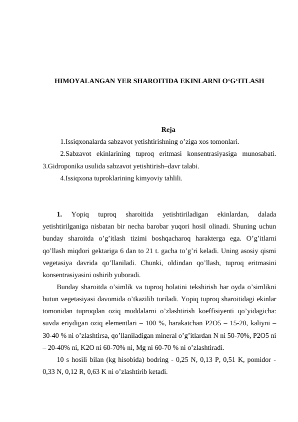 HIMOYALANGAN YER SHAROITIDA EKINLARNI O‘G‘ITLASH
Reja
1.Issiqxonalarda sabzavot yetishtirishning o’ziga xos tomonlari. 
2.Sabzavot  ekinlarining  tuproq  eritmasi  konsentrasiyasiga  munosabati.
3.Gidroponika usulida sabzavot yetishtirish–davr talabi. 
4.Issiqxona tuproklarining kimyoviy tahlili.
1.
 Yopiq  tuproq  sharoitida  yetishtiriladigan  ekinlardan,  dalada
yetishtirilganiga nisbatan bir necha barobar yuqori hosil olinadi. Shuning uchun
bunday  sharoitda  o’g’itlash  tizimi  boshqacharoq  harakterga  ega.  O’g’itlarni
qo’llash miqdori gektariga 6 dan to 21 t. gacha to’g’ri keladi. Uning asosiy qismi
vegetasiya  davrida  qo’llaniladi.  Chunki,  oldindan  qo’llash,  tuproq  eritmasini
konsentrasiyasini oshirib yuboradi. 
Bunday sharoitda o’simlik va tuproq holatini tekshirish har oyda o’simlikni
butun vegetasiyasi davomida o’tkazilib turiladi. Yopiq tuproq sharoitidagi ekinlar
tomonidan tuproqdan oziq moddalarni  o’zlashtirish koeffisiyenti  qo’yidagicha:
suvda eriydigan oziq elementlari – 100 %, harakatchan P2O5 – 15-20, kaliyni –
30-40 % ni o’zlashtirsa, qo’llaniladigan mineral o’g’itlardan N ni 50-70%, P2O5 ni
– 20-40% ni, K2O ni 60-70% ni, Mg ni 60-70 % ni o’zlashtiradi. 
10 s hosili bilan (kg hisobida) bodring - 0,25 N, 0,13 P, 0,51 K, pomidor -
0,33 N, 0,12 R, 0,63 K ni o’zlashtirib ketadi. 

