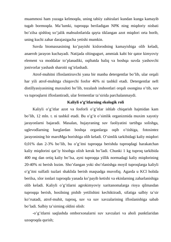 muammosi ham yuzaga kelmoqda, uning tabiiy zahiralari kundan kunga kamayib
tugab bormoqda.  Ma’lumki, tuproqqa  beriladigan  NPK  ning miqdoriy  nisbati
bo’zilsa qishloq xo’jalik mahsulotlarida qayta tiklangan azot miqdori orta borib,
uning kuchi zahar darajasigacha yetishi mumkin. 
Suvda  biomassasining  ko’payishi  kislorodning  kamayishiga  olib  keladi,
anaerob jarayon kuchayadi. Natijada oltingugurt, ammiak kabi bir qator kimyoviy
element va moddalar to’planadiki, oqibatda baliq va boshqa suvda yashovchi
jonivorlar yashash sharoiti og’irlashadi. 
Atrof-muhitni ifloslantiruvchi yana bir manba detergentlar bo’lib, ular orqali
har yili atrof-muhitga chiquvchi fosfor 46% ni tashkil etadi. Detergentlar neft
distillyasiyasining maxsuloti bo’lib, tozalash inshootlari orqali osongina o’tib, suv
va tuproqlarni ifloslantiradi, ular fermentlar ta’sirida parchalanmaydi. 
Kaliyli o’g’itlarning ekologik roli
Kaliyli  o’g’itlar  azot  va fosforli  o’g’itlar  ishlab chiqarish  hajmidan kam
bo’lib, 12 mln. t. ni tashkil etadi. Bu o’g’it o’simlik organizmida muxim xayotiy
jarayonlarni  bajaradi.  Masalan,  hujayraning  suv  faoliyatini  tartibga  solishga,
uglevodlarning  barglardan  boshqa  organlarga  oqib  o’tishiga,  fotosintez
jarayonining bir maroMga borishiga olib keladi. O’simlik tarkibidagi kaliy miqdori
0,01% dan 2-3% bo’lib, bu o’g’itni tuproqqa berishda tuproqdagi harakatchan
kaliy miqdorini qat’iy hisobga olish kerak bo’ladi. Chunki 1 kg tuproq tarkibida
400 mg dan ortiq kaliy bo’lsa, ayni tuproqqa yillik normadagi kaliy miqdorining
20-40% ni berish lozim. Sho’rlangan yoki sho’rlanishga moyil tuproqlarga kaliyli
o’g’itni sulfatli tuzlari shaklida berish maqsadga muvofiq. Agarda u KCl holida
berilsa, xlor ionlari tuproqda yanada ko’payib ketishi va ekinlarning zaharlanishiga
olib  keladi.  Kaliyli  o’g’itlarni  agrokimyoviy  xaritanomalarga  rioya  qilmasdan
tuproqqa  berish,  hosilning  pishib  yetilishini  kechiktiradi,  sifatiga  salbiy  ta’sir
ko’rsatadi,  atrof-muhit,  tuproq,  suv  va  suv  xavzalarining  ifloslanishiga  sabab
bo’ladi. Salbiy ta’sirning oldini olish:
-o’g’itlarni saqlashda omborxonalarni suv xavzalari va aholi punktlaridan
uzoqroqda qurish;
