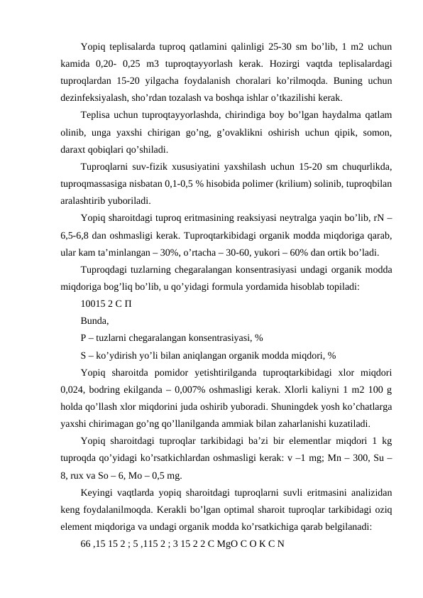Yopiq teplisalarda tuproq qatlamini qalinligi 25-30 sm bo’lib, 1 m2 uchun
kamida  0,20-  0,25  m3  tuproqtayyorlash  kerak.  Hozirgi  vaqtda  teplisalardagi
tuproqlardan 15-20 yilgacha foydalanish choralari ko’rilmoqda. Buning uchun
dezinfeksiyalash, sho’rdan tozalash va boshqa ishlar o’tkazilishi kerak. 
Teplisa uchun tuproqtayyorlashda, chirindiga boy bo’lgan haydalma qatlam
olinib, unga yaxshi  chirigan go’ng, g’ovaklikni  oshirish  uchun qipik, somon,
daraxt qobiqlari qo’shiladi. 
Tuproqlarni suv-fizik xususiyatini yaxshilash uchun 15-20 sm chuqurlikda,
tuproqmassasiga nisbatan 0,1-0,5 % hisobida polimer (krilium) solinib, tuproqbilan
aralashtirib yuboriladi. 
Yopiq sharoitdagi tuproq eritmasining reaksiyasi neytralga yaqin bo’lib, rN –
6,5-6,8 dan oshmasligi kerak. Tuproqtarkibidagi organik modda miqdoriga qarab,
ular kam ta’minlangan – 30%, o’rtacha – 30-60, yukori – 60% dan ortik bo’ladi. 
Tuproqdagi tuzlarning chegaralangan konsentrasiyasi undagi organik modda
miqdoriga bog’liq bo’lib, u qo’yidagi formula yordamida hisoblab topiladi: 
10015 2 С П 
Bunda, 
P – tuzlarni chegaralangan konsentrasiyasi, % 
S – ko’ydirish yo’li bilan aniqlangan organik modda miqdori, % 
Yopiq  sharoitda  pomidor  yetishtirilganda  tuproqtarkibidagi  xlor  miqdori
0,024, bodring ekilganda – 0,007% oshmasligi kerak. Xlorli kaliyni 1 m2 100 g
holda qo’llash xlor miqdorini juda oshirib yuboradi. Shuningdek yosh ko’chatlarga
yaxshi chirimagan go’ng qo’llanilganda ammiak bilan zaharlanishi kuzatiladi. 
Yopiq sharoitdagi tuproqlar tarkibidagi ba’zi bir elementlar miqdori 1 kg
tuproqda qo’yidagi ko’rsatkichlardan oshmasligi kerak: v –1 mg; Mn – 300, Su –
8, rux va So – 6, Mo – 0,5 mg. 
Keyingi vaqtlarda yopiq sharoitdagi tuproqlarni suvli eritmasini analizidan
keng foydalanilmoqda. Kerakli bo’lgan optimal sharoit tuproqlar tarkibidagi oziq
element miqdoriga va undagi organik modda ko’rsatkichiga qarab belgilanadi: 
66 ,15 15 2 ; 5 ,115 2 ; 3 15 2 2 C MgO С О К C N 

