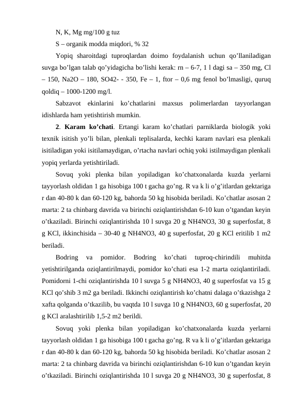 N, K, Mg mg/100 g tuz 
S – organik modda miqdori, % 32 
Yopiq sharoitdagi tuproqlardan doimo foydalanish uchun qo’llaniladigan
suvga bo’lgan talab qo’yidagicha bo’lishi kerak: rn – 6-7, 1 l dagi sa – 350 mg, Cl
– 150, Na2O – 180, SO42- - 350, Fe – 1, ftor – 0,6 mg fenol bo’lmasligi, quruq
qoldiq – 1000-1200 mg/l. 
Sabzavot  ekinlarini  ko’chatlarini  maxsus  polimerlardan  tayyorlangan
idishlarda ham yetishtirish mumkin. 
2.  Karam  ko’chati. Ertangi  karam ko’chatlari parniklarda biologik yoki
texnik isitish yo’li bilan, plenkali teplisalarda, kechki karam navlari esa plenkali
isitiladigan yoki isitilamaydigan, o’rtacha navlari ochiq yoki istilmaydigan plenkali
yopiq yerlarda yetishtiriladi. 
Sovuq  yoki  plenka  bilan  yopiladigan  ko’chatxonalarda  kuzda  yerlarni
tayyorlash oldidan 1 ga hisobiga 100 t gacha go’ng. R va k li o’g’itlardan gektariga
r dan 40-80 k dan 60-120 kg, bahorda 50 kg hisobida beriladi. Ko’chatlar asosan 2
marta: 2 ta chinbarg davrida va birinchi oziqlantirishdan 6-10 kun o’tgandan keyin
o’tkaziladi. Birinchi oziqlantirishda 10 l suvga 20 g NH4NO3, 30 g superfosfat, 8
g KCl, ikkinchisida – 30-40 g NH4NO3, 40 g superfosfat, 20 g KCl eritilib 1 m2
beriladi. 
Bodring  va  pomidor.  Bodring  ko’chati  tuproq-chirindili  muhitda
yetishtirilganda oziqlantirilmaydi, pomidor ko’chati esa 1-2 marta oziqlantiriladi.
Pomidorni 1-chi oziqlantirishda 10 l suvga 5 g NH4NO3, 40 g superfosfat va 15 g
KCl qo’shib 3 m2 ga beriladi. Ikkinchi oziqlantirish ko’chatni dalaga o’tkazishga 2
xafta qolganda o’tkazilib, bu vaqtda 10 l suvga 10 g NH4NO3, 60 g superfosfat, 20
g KCl aralashtirilib 1,5-2 m2 berildi. 
Sovuq  yoki  plenka  bilan  yopiladigan  ko’chatxonalarda  kuzda  yerlarni
tayyorlash oldidan 1 ga hisobiga 100 t gacha go’ng. R va k li o’g’itlardan gektariga
r dan 40-80 k dan 60-120 kg, bahorda 50 kg hisobida beriladi. Ko’chatlar asosan 2
marta: 2 ta chinbarg davrida va birinchi oziqlantirishdan 6-10 kun o’tgandan keyin
o’tkaziladi. Birinchi oziqlantirishda 10 l suvga 20 g NH4NO3, 30 g superfosfat, 8
