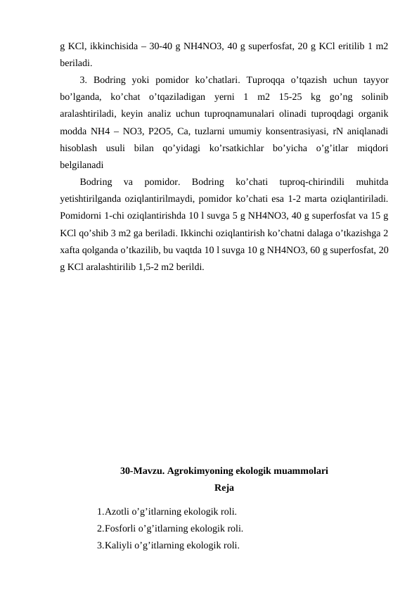 g KCl, ikkinchisida – 30-40 g NH4NO3, 40 g superfosfat, 20 g KCl eritilib 1 m2
beriladi. 
3.  Bodring  yoki  pomidor  ko’chatlari.  Tuproqqa  o’tqazish  uchun  tayyor
bo’lganda,  ko’chat  o’tqaziladigan  yerni  1  m2  15-25  kg  go’ng  solinib
aralashtiriladi, keyin analiz uchun tuproqnamunalari olinadi tuproqdagi organik
modda NH4 – NO3, P2O5, Ca, tuzlarni umumiy konsentrasiyasi, rN aniqlanadi
hisoblash  usuli  bilan  qo’yidagi  ko’rsatkichlar  bo’yicha  o’g’itlar  miqdori
belgilanadi
Bodring  va  pomidor.  Bodring  ko’chati  tuproq-chirindili  muhitda
yetishtirilganda oziqlantirilmaydi, pomidor ko’chati esa 1-2 marta oziqlantiriladi.
Pomidorni 1-chi oziqlantirishda 10 l suvga 5 g NH4NO3, 40 g superfosfat va 15 g
KCl qo’shib 3 m2 ga beriladi. Ikkinchi oziqlantirish ko’chatni dalaga o’tkazishga 2
xafta qolganda o’tkazilib, bu vaqtda 10 l suvga 10 g NH4NO3, 60 g superfosfat, 20
g KCl aralashtirilib 1,5-2 m2 berildi. 
30-Mavzu. Agrokimyoning ekologik muammolari
Reja
1.Azotli o’g’itlarning ekologik roli.
2.Fosforli o’g’itlarning ekologik roli.
3.Kaliyli o’g’itlarning ekologik roli.
