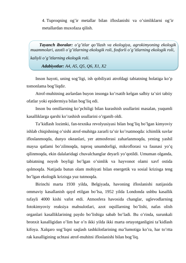 4. Tuproqning  og’ir  metallar  bilan  ifloslanishi  va  o’simliklarni  og’ir
metallardan muxofaza qilish.
Inson hayoti, uning sog’ligi, ish qobiliyati atrofdagi tabiatning holatiga ko’p
tomonlama bog’liqdir. 
Atrof-muhitning asrlardan buyon insonga ko’rsatib kelgan salbiy ta’siri tabiiy
ofatlar yoki epidermiya bilan bog’liq edi. 
Inson bu omillarning ko’pchiligi bilan kurashish usullarini masalan, yuqumli
kasalliklarga qarshi ko’rashish usullarini o’rganib oldi. 
Ta’kidlash lozimki, fan-texnika revolyusiyasi bilan bog’liq bo’lgan kimyoviy
ishlab chiqishning o’sishi atrof-muhitga zararli ta’sir ko’rsatmoqda: ichimlik suvlar
ifloslanmoqda, dunyo okeanlari, yer atmosferasi zaharlanmoqda, yening yashil
maysa qatlami bo’zilmoqda, tuproq unumdorligi, mikroflorasi va faunasi yo’q
qilinmoqda, ekin dalalaridagi chuvalchanglar deyarli yo’qotildi. Umuman olganda,
tabiatning  noyob  boyligi  bo’lgan  o’simlik  va  hayvonot  olami  xavf  ostida
qolmoqda. Natijada butun olam mohiyati bilan energetik va sosial krizisga teng
bo’lgan ekologik krizisga yuz tutmoqda. 
Birinchi  marta  1930  yilda,  Belgiyada,  havoning  ifloslanishi  natijasida
ommaviy kasallanish qayd etilgan bo’lsa, 1952 yilda Londonda ushbu kasallik
tufayli  4000  kishi  vafot  etdi.  Atmosfera  havosida  changlar,  uglevodlarning
fotokimyoviy  reaksiya  mahsulotlari,  azot  oqsillarning  bo’lishi,  nafas  olish
organlari kasalliklarining paydo bo’lishiga sabab bo’ladi. Bu o’rinda, surunkali
bronxit kasalligidan o’lim har o’n ikki yilda ikki marta ortayotganligini ta’kidlash
kifoya. Xalqaro sog’liqni saqlash tashkilotlarining ma’lumotiga ko’ra, har to’rtta
rak kasalligining uchtasi atrof-muhitni ifloslanishi bilan bog’liq. 
Tayanch iboralar:  o’g’itlar qo’llash va ekologiya, agrokimyoning ekologik
muammolari, azotli o’g’itlarning ekologik roli, fosforli o’g’itlarning ekologik roli,
kaliyli o’g’itlarning ekologik roli.
Adabiyotlar: A4, A5, Q5, Q6, X1, X2
