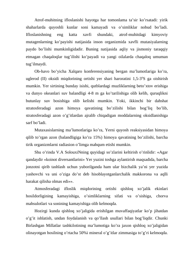Atrof-muhitning ifloslanishi hayotga har tomonlama ta’sir ko’rsatadi: yirik
shaharlarda  quyoshli  kunlar  soni  kamayadi  va  o’simliklar  nobud  bo’ladi.
Ifloslanishning  eng  katta  xavfi  shundaki,  atrof-muhitdagi  kimyoviy
mutagenlarning ko’payishi natijasida inson organizmida xavfli mutasiyalarning
paydo bo’lishi  mumkinligidadir. Buning  natijasida  aqliy va jismoniy  taraqqiy
etmagan chaqaloqlar tug’ilishi ko’payadi va yangi oilalarda chaqaloq umuman
tug’ilmaydi. 
Ob-havo bo’yicha Xalqaro konferensiyaning bergan ma’lumotlariga ko’ra,
uglerod (II) oksidi miqdorining ortishi yer shari haroratini 1,5-30S ga oishirish
mumkin. Yer sirtining bunday isishi, qutblardagi muzliklarning beto’xtov erishiga
va dunyo okeanlari suv balandligi 4-8 m ga ko’tarilishiga olib kelib, quruqlikni
butunlay  suv  bosishiga  olib  kelishi  mumkin.  Yoki,  ikkinchi  bir  dahshat
stratosferadagi  azon  himoya  qavatining  bo’zilishi  bilan  bog’liq  bo’lib,
stratosferadagi azon o’g’itlardan ajralib chiqadigan moddalarning oksidlanishiga
sarf bo’ladi.
Mutaxasislarning ma’lumotlariga ko’ra, Yerni quyosh reaksiyasidan himoya
qilib to’rgan azon (balandligiga ko’ra 15%) himoya qavatining bo’zilishi, barcha
tirik organizmlarni radiasion o’limga mahqum etishi mumkin. 
Shu o’rinda V.A SolouxiNning quyidagi so’zlarini keltirish o’rinlidir: «Agar
qandaydir «koinot diversantlarini» Yer yuzini toshga aylantirish maqsadida, barcha
jonzotni qirib tashlash uchun yuborilganda ham ular bizchalik ya’ni yer yuzida
yashovchi  va uni o’ziga do’st deb hisoblayotganlarchalik makkorona va aqlli
harakat qilisha olmas edi»».
Atmosferadagi  ifloslik  miqdorining  ortishi  qishloq  xo’jalik  ekinlari
hosildorligining  kamayishiga,  o’simliklarning  sifati  va  o’sishiga,  chorva
mahsulotlari va sonining kamayishiga olib kelmoqda. 
Hozirgi kunda qishloq xo’jaligida erishilgan muvaffaqiyatlar ko’p jihatdan
o’g’it ishlatish, undan foydalanish va qo’llash usullari bilan bog’liqdir. Chunki
Birlashgan Millatlar tashkilotining ma’lumotiga ko’ra jaxon qishloq xo’jaligidan
olinayotgan hosilning o’rtacha 50%i mineral o’g’itlar zimmasiga to’g’ri kelmoqda.
