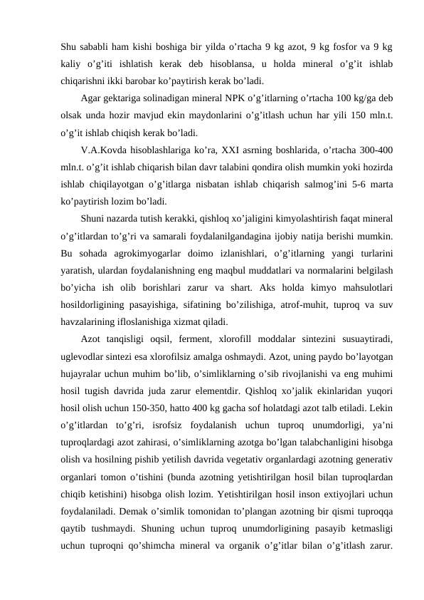 Shu sababli ham kishi boshiga bir yilda o’rtacha 9 kg azot, 9 kg fosfor va 9 kg
kaliy  o’g’iti  ishlatish  kerak  deb  hisoblansa,  u  holda  mineral  o’g’it  ishlab
chiqarishni ikki barobar ko’paytirish kerak bo’ladi. 
Agar gektariga solinadigan mineral NPK o’g’itlarning o’rtacha 100 kg/ga deb
olsak unda hozir mavjud ekin maydonlarini o’g’itlash uchun har yili 150 mln.t.
o’g’it ishlab chiqish kerak bo’ladi. 
V.A.Kovda hisoblashlariga ko’ra, XXI asrning boshlarida, o’rtacha 300-400
mln.t. o’g’it ishlab chiqarish bilan davr talabini qondira olish mumkin yoki hozirda
ishlab chiqilayotgan o’g’itlarga nisbatan ishlab chiqarish salmog’ini 5-6 marta
ko’paytirish lozim bo’ladi. 
Shuni nazarda tutish kerakki, qishloq xo’jaligini kimyolashtirish faqat mineral
o’g’itlardan to’g’ri va samarali foydalanilgandagina ijobiy natija berishi mumkin.
Bu  sohada  agrokimyogarlar  doimo  izlanishlari,  o’g’itlarning  yangi  turlarini
yaratish, ulardan foydalanishning eng maqbul muddatlari va normalarini belgilash
bo’yicha  ish  olib  borishlari  zarur  va  shart.  Aks  holda  kimyo  mahsulotlari
hosildorligining pasayishiga, sifatining bo’zilishiga, atrof-muhit, tuproq va suv
havzalarining ifloslanishiga xizmat qiladi. 
Azot  tanqisligi  oqsil,  ferment,  xlorofill  moddalar  sintezini  susuaytiradi,
uglevodlar sintezi esa xlorofilsiz amalga oshmaydi. Azot, uning paydo bo’layotgan
hujayralar uchun muhim bo’lib, o’simliklarning o’sib rivojlanishi va eng muhimi
hosil tugish davrida juda zarur elementdir. Qishloq xo’jalik ekinlaridan yuqori
hosil olish uchun 150-350, hatto 400 kg gacha sof holatdagi azot talb etiladi. Lekin
o’g’itlardan  to’g’ri,  isrofsiz  foydalanish  uchun  tuproq  unumdorligi,  ya’ni
tuproqlardagi azot zahirasi, o’simliklarning azotga bo’lgan talabchanligini hisobga
olish va hosilning pishib yetilish davrida vegetativ organlardagi azotning generativ
organlari tomon o’tishini (bunda azotning yetishtirilgan hosil bilan tuproqlardan
chiqib ketishini) hisobga olish lozim. Yetishtirilgan hosil inson extiyojlari uchun
foydalaniladi. Demak o’simlik tomonidan to’plangan azotning bir qismi tuproqqa
qaytib  tushmaydi.  Shuning  uchun  tuproq  unumdorligining  pasayib  ketmasligi
uchun tuproqni qo’shimcha mineral va organik o’g’itlar bilan o’g’itlash zarur.

