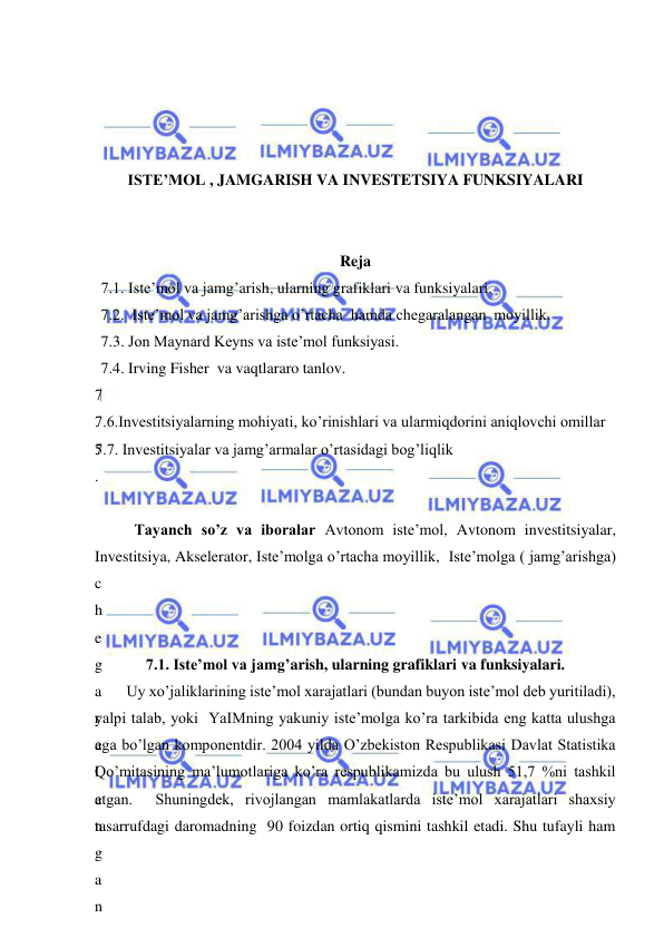  
 
 
 
 
 
ISTE’MOL , JAMGARISH VA INVESTETSIYA FUNKSIYALARI 
 
 
Reja 
7.1. Iste’mol va jamg’arish, ularning grafiklari va funksiyalari. 
7.2.  Iste’mol va jamg’arishga o’rtacha  hamda chegaralangan  moyillik. 
7.3. Jon Maynard Keyns va iste’mol funksiyasi. 
7.4. Irving Fisher  va vaqtlararo tanlov. 
7
.
5
.
 
7.6.Investitsiyalarning mohiyati, ko’rinishlari va ularmiqdorini aniqlovchi omillar 
7.7. Investitsiyalar va jamg’armalar o’rtasidagi bog’liqlik 
 
 
Tayanch so’z va iboralar Avtonom iste’mol, Avtonom investitsiyalar, 
Investitsiya, Akselerator, Iste’molga o’rtacha moyillik,  Iste’molga ( jamg’arishga) 
c
h
e
g
a
r
a
l
a
n
g
a
n
 
7.1. Iste’mol va jamg’arish, ularning grafiklari va funksiyalari. 
Uy xo’jaliklarining iste’mol xarajatlari (bundan buyon iste’mol deb yuritiladi), 
yalpi talab, yoki  YaIMning yakuniy iste’molga ko’ra tarkibida eng katta ulushga 
ega bo’lgan komponentdir. 2004 yilda O’zbekiston Respublikasi Davlat Statistika 
Qo’mitasining ma’lumotlariga ko’ra respublikamizda bu ulush 51,7 %ni tashkil 
etgan.  Shuningdek, rivojlangan mamlakatlarda iste’mol xarajatlari shaxsiy 
tasarrufdagi daromadning  90 foizdan ortiq qismini tashkil etadi. Shu tufayli ham 
