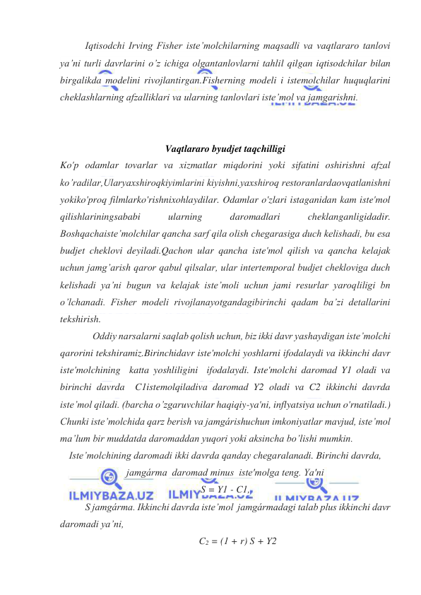  
 
Iqtisodchi Irving Fisher iste’molchilarning maqsadli va vaqtlararo tanlovi 
ya’ni turli davrlarini o’z ichiga olgantanlovlarni tahlil qilgan iqtisodchilar bilan 
birgalikda modelini rivojlantirgan.Fisherning modeli i istemolchilar huquqlarini 
cheklashlarning afzalliklari va ularning tanlovlari iste’mol va jamgarishni. 
 
 
Vaqtlararo byudjet taqchilligi 
Ko'p odamlar tovarlar va xizmatlar miqdorini yoki sifatini oshirishni afzal 
ko’radilar,Ularyaxshiroqkiyimlarini kiyishni,yaxshiroq restoranlardaovqatlanishni 
yokiko'proq filmlarko'rishnixohlaydilar. Odamlar o'zlari istaganidan kam iste'mol 
qilishlariningsababi 
ularning 
daromadlari 
cheklanganligidadir. 
Boshqachaiste’molchilar qancha sarf qila olish chegarasiga duch kelishadi, bu esa 
budjet cheklovi deyiladi.Qachon ular qancha iste'mol qilish va qancha kelajak 
uchun jamg’arish qaror qabul qilsalar, ular intertemporal budjet chekloviga duch 
kelishadi ya’ni bugun va kelajak iste’moli uchun jami resurlar yaroqliligi bn 
o’lchanadi. Fisher modeli rivojlanayotgandagibirinchi qadam ba’zi detallarini 
tekshirish. 
 
Oddiy narsalarni saqlab qolish uchun, biz ikki davr yashaydigan iste’molchi 
qarorini tekshiramiz.Birinchidavr iste'molchi yoshlarni ifodalaydi va ikkinchi davr 
iste'molchining  katta yoshliligini  ifodalaydi. Iste'molchi daromad Y1 oladi va 
birinchi davrda  C1istemolqiladiva daromad Y2 oladi va C2 ikkinchi davrda 
iste’mol qiladi. (barcha o’zgaruvchilar haqiqiy-ya'ni, inflyatsiya uchun o'rnatiladi.)  
Chunki iste’molchida qarz berish va jamgárishuchun imkoniyatlar mavjud, iste’mol 
ma’lum bir muddatda daromaddan yuqori yoki aksincha bo’lishi mumkin. 
Iste’molchining daromadi ikki davrda qanday chegaralanadi. Birinchi davrda, 
jamgárma  daromad minus  iste'molga teng. Ya'ni 
S = Y1 - C1, 
S jamgárma. Ikkinchi davrda iste’mol  jamgármadagi talab plus ikkinchi davr 
daromadi ya’ni, 
C2 = (1 + r) S + Y2 
