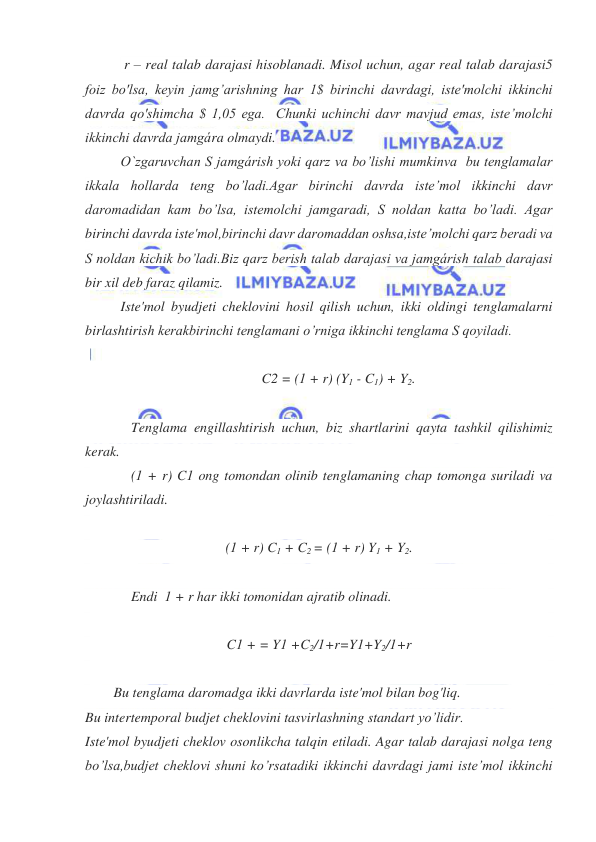  
 
 r – real talab darajasi hisoblanadi. Misol uchun, agar real talab darajasi5 
foiz bo'lsa, keyin jamg’arishning har 1$ birinchi davrdagi, iste'molchi ikkinchi 
davrda qo'shimcha $ 1,05 ega.  Chunki uchinchi davr mavjud emas, iste’molchi 
ikkinchi davrda jamgára olmaydi. 
O`zgaruvchan S jamgárish yoki qarz va bo’lishi mumkinva  bu tenglamalar 
ikkala hollarda teng bo’ladi.Agar birinchi davrda iste’mol ikkinchi davr 
daromadidan kam bo’lsa, istemolchi jamgaradi, S noldan katta bo’ladi. Agar 
birinchi davrda iste'mol,birinchi davr daromaddan oshsa,iste’molchi qarz beradi va 
S noldan kichik bo’ladi.Biz qarz berish talab darajasi va jamgárish talab darajasi 
bir xil deb faraz qilamiz. 
Iste'mol byudjeti cheklovini hosil qilish uchun, ikki oldingi tenglamalarni 
birlashtirish kerakbirinchi tenglamani o’rniga ikkinchi tenglama S qoyiladi. 
 
 C2 = (1 + r) (Y1 - C1) + Y2. 
 
 
Tenglama engillashtirish uchun, biz shartlarini qayta tashkil qilishimiz  
kerak.  
 
(1 + r) C1 ong tomondan olinib tenglamaning chap tomonga suriladi va 
joylashtiriladi. 
 
(1 + r) C1 + C2 = (1 + r) Y1 + Y2. 
 
 
Endi  1 + r har ikki tomonidan ajratib olinadi. 
 
C1 + = Y1 +C2/1+r=Y1+Y2/1+r 
 
 
Bu tenglama daromadga ikki davrlarda iste'mol bilan bog'liq. 
Bu intertemporal budjet cheklovini tasvirlashning standart yo’lidir. 
Iste'mol byudjeti cheklov osonlikcha talqin etiladi. Agar talab darajasi nolga teng  
bo’lsa,budjet cheklovi shuni ko’rsatadiki ikkinchi davrdagi jami iste’mol ikkinchi 
