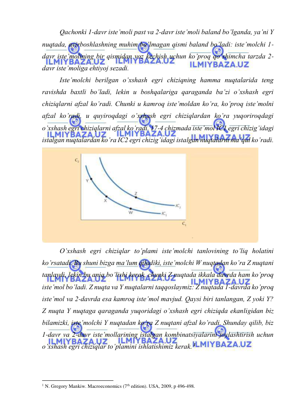  
 
Qachonki 1-davr iste’moli past va 2-davr iste’moli baland bo’lganda, ya’ni Y 
nuqtada, ayirboshlashning muhim bo’lmagan qismi baland bo’ladi: iste’molchi 1-
davr iste’molining bir qismidan voz kechish uchun ko’proq qo’shimcha tarzda 2-
davr iste’moliga ehtiyoj sezadi. 
Iste’molchi berilgan o’xshash egri chiziqning hamma nuqtalarida teng 
ravishda baxtli bo’ladi, lekin u boshqalariga qaraganda ba’zi o’xshash egri 
chiziqlarni afzal ko’radi. Chunki u kamroq iste’moldan ko’ra, ko’proq iste’molni 
afzal ko’radi, u quyiroqdagi o’xshash egri chiziqlardan ko’ra yuqoriroqdagi 
o’xshash egri chiziqlarni afzal ko’radi. 17-4 chizmada iste’mol IC1 egri chizig’idagi 
istalgan nuqtalardan ko’ra IC2 egri chizig’idagi istalgan nuqtalarni ma’qul ko’radi.  
 
O’xshash egri chiziqlar to’plami iste’molchi tanlovining to’liq holatini 
ko’rsatadi. Bu shuni bizga ma’lum qiladiki, iste’molchi W nuqtadan ko’ra Z nuqtani 
tanlaydi, lekin bu aniq bo’lishi kerak, chunki Z nuqtada ikkala davrda ham ko’proq 
iste’mol bo’ladi. Z nuqta va Y nuqtalarni taqqoslaymiz: Z nuqtada 1-davrda ko’proq 
iste’mol va 2-davrda esa kamroq iste’mol mavjud. Qaysi biri tanlangan, Z yoki Y? 
Z nuqta Y nuqtaga qaraganda yuqoridagi o’xshash egri chiziqda ekanligidan biz 
bilamizki, iste’molchi Y nuqtadan ko’ra Z nuqtani afzal ko’radi. Shunday qilib, biz 
1-davr va 2-davr iste’mollarining istalgan kombinatsiyalarini joylashtirish uchun 
o’xshash egri chiziqlar to’plamini ishlatishimiz kerak. 1 
                                                           
1 N. Gregory Mankiw. Macroeconomics (7th edition). USA, 2009, p 496-498. 
 
 
