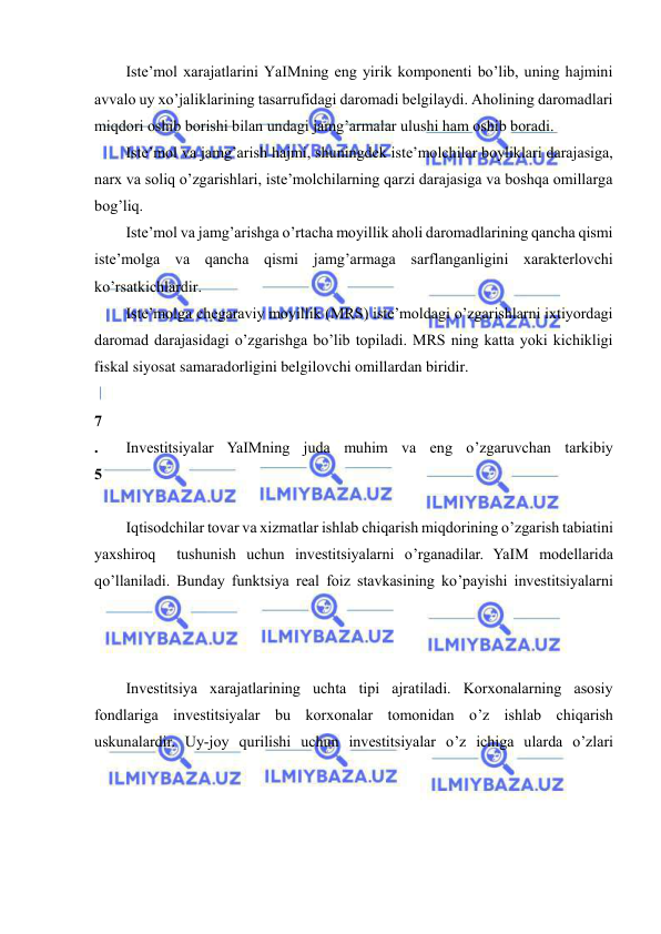  
 
Iste’mol xarajatlarini YaIMning eng yirik komponenti bo’lib, uning hajmini 
avvalo uy xo’jaliklarining tasarrufidagi daromadi belgilaydi. Aholining daromadlari 
miqdori oshib borishi bilan undagi jamg’armalar ulushi ham oshib boradi.  
Iste’mol va jamg’arish hajmi, shuningdek iste’molchilar boyliklari darajasiga, 
narx va soliq o’zgarishlari, iste’molchilarning qarzi darajasiga va boshqa omillarga 
bog’liq. 
Iste’mol va jamg’arishga o’rtacha moyillik aholi daromadlarining qancha qismi 
iste’molga va qancha qismi jamg’armaga sarflanganligini xarakterlovchi 
ko’rsatkichlardir. 
Iste’molga chegaraviy moyillik (MRS) iste’moldagi o’zgarishlarni ixtiyordagi 
daromad darajasidagi o’zgarishga bo’lib topiladi. MRS ning katta yoki kichikligi 
fiskal siyosat samaradorligini belgilovchi omillardan biridir. 
 
7
.
5
 
Investitsiyalar YaIMning juda muhim va eng o’zgaruvchan tarkibiy 
 
Iqtisodchilar tovar va xizmatlar ishlab chiqarish miqdorining o’zgarish tabiatini 
yaxshiroq  tushunish uchun investitsiyalarni o’rganadilar. YaIM modellarida 
qo’llaniladi. Bunday funktsiya real foiz stavkasining ko’payishi investitsiyalarni 
Investitsiya xarajatlarining uchta tipi ajratiladi. Korxonalarning asosiy 
fondlariga investitsiyalar bu korxonalar tomonidan o’z ishlab chiqarish 
uskunalardir. Uy-joy qurilishi uchun investitsiyalar o’z ichiga ularda o’zlari 
