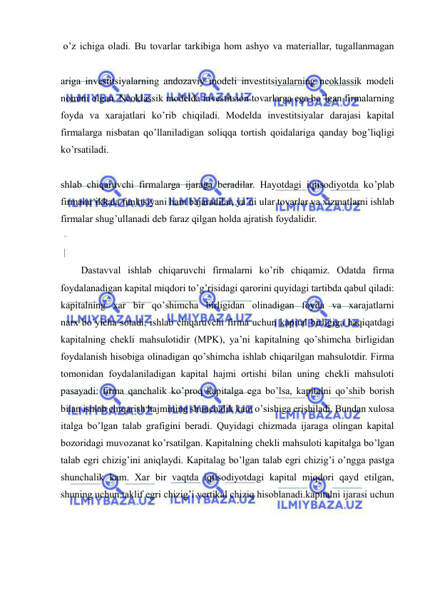  
 
 o’z ichiga oladi. Bu tovarlar tarkibiga hom ashyo va materiallar, tugallanmagan 
ariga investitsiyalarning andozaviy modeli investitsiyalarning neoklassik modeli 
nomini olgan. Neoklassik modelda investitsion tovarlarga ega bo’lgan firmalarning 
foyda va xarajatlari ko’rib chiqiladi. Modelda investitsiyalar darajasi kapital 
firmalarga nisbatan qo’llaniladigan soliqqa tortish qoidalariga qanday bog’liqligi 
ko’rsatiladi. 
shlab chiqaruvchi firmalarga ijaraga beradilar. Hayotdagi iqtisodiyotda ko’plab 
firmalar ikkala funktsiyani ham bajaradilar, ya’ni ular tovarlar va xizmatlarni ishlab 
firmalar shug’ullanadi deb faraz qilgan holda ajratish foydalidir. 
Dastavval ishlab chiqaruvchi firmalarni ko’rib chiqamiz. Odatda firma 
foydalanadigan kapital miqdori to’g’risidagi qarorini quyidagi tartibda qabul qiladi: 
kapitalning xar bir qo’shimcha birligidan olinadigan foyda va xarajatlarni 
narx bo’yicha sotadi, ishlab chiqaruvchi firma uchun kapital birligiga haqiqatdagi 
kapitalning chekli mahsulotidir (MPK), ya’ni kapitalning qo’shimcha birligidan 
foydalanish hisobiga olinadigan qo’shimcha ishlab chiqarilgan mahsulotdir. Firma 
tomonidan foydalaniladigan kapital hajmi ortishi bilan uning chekli mahsuloti 
pasayadi: firma qanchalik ko’proq kapitalga ega bo’lsa, kapitalni qo’shib borish 
bilan ishlab chiqarish hajmining shunchalik kam o’sishiga erishiladi. Bundan xulosa 
italga bo’lgan talab grafigini beradi. Quyidagi chizmada ijaraga olingan kapital 
bozoridagi muvozanat ko’rsatilgan. Kapitalning chekli mahsuloti kapitalga bo’lgan 
talab egri chizig’ini aniqlaydi. Kapitalag bo’lgan talab egri chizig’i o’ngga pastga 
shunchalik kam. Xar bir vaqtda iqtisodiyotdagi kapital miqdori qayd etilgan, 
shuning uchun taklif egri chizig’i vertikal chiziq hisoblanadi.kapitalni ijarasi uchun 
