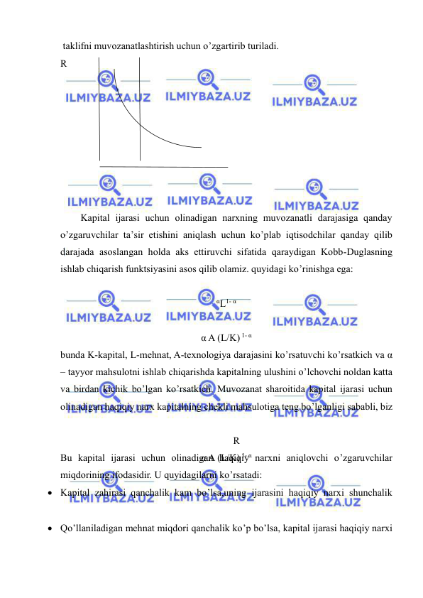  
 
 taklifni muvozanatlashtirish uchun o’zgartirib turiladi. 
R
 
 
 
 
 
 
 
 
 
 
 
 
 
 
 
 
 
 
 
 
 
 
 
 
 
 
 
 
 
 
 
 
 
 
 
Kapital ijarasi uchun olinadigan narxning muvozanatli darajasiga qanday 
o’zgaruvchilar ta’sir etishini aniqlash uchun ko’plab iqtisodchilar qanday qilib 
darajada asoslangan holda aks ettiruvchi sifatida qaraydigan Kobb-Duglasning 
ishlab chiqarish funktsiyasini asos qilib olamiz. quyidagi ko’rinishga ega: 
αL1- α 
 
α A (L/K) 1- α 
bunda K-kapital, L-mehnat, A-texnologiya darajasini ko’rsatuvchi ko’rsatkich va α 
– tayyor mahsulotni ishlab chiqarishda kapitalning ulushini o’lchovchi noldan katta 
va birdan kichik bo’lgan ko’rsatkich. Muvozanat sharoitida kapital ijarasi uchun 
olinadigan haqiqiy narx kapitalning chekli mahsulotiga teng bo’lganligi sababli, biz 
R
α A (L/K) 1- α 
Bu kapital ijarasi uchun olinadigan haqiqiy narxni aniqlovchi o’zgaruvchilar 
miqdorining ifodasidir. U quyidagilarni ko’rsatadi: 
 Kapital zahirasi qanchalik kam bo’lsa,uning ijarasini haqiqiy narxi shunchalik 
 Qo’llaniladigan mehnat miqdori qanchalik ko’p bo’lsa, kapital ijarasi haqiqiy narxi 
