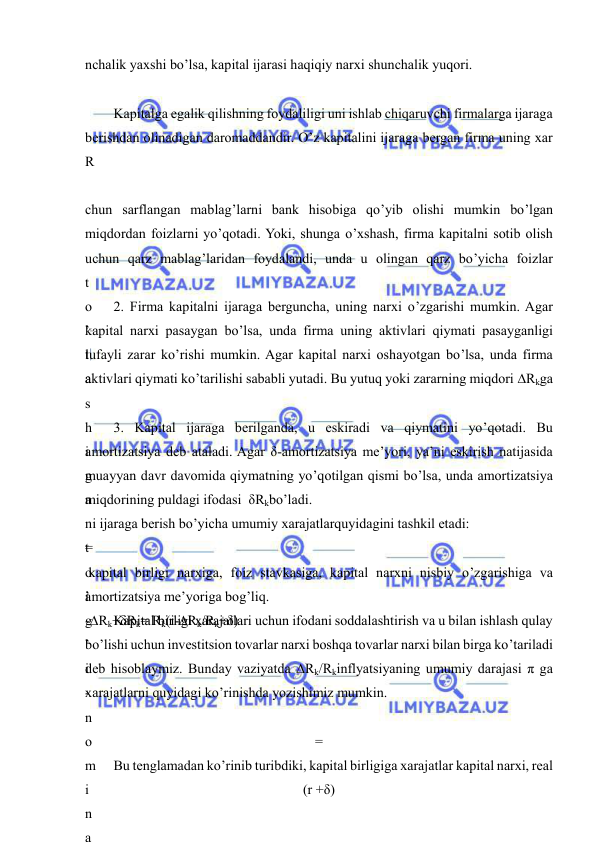  
 
nchalik yaxshi bo’lsa, kapital ijarasi haqiqiy narxi shunchalik yuqori. 
 
Kapitalga egalik qilishning foydaliligi uni ishlab chiqaruvchi firmalarga ijaraga 
berishdan olinadigan daromaddandir. O’z kapitalini ijaraga bergan firma uning xar 
R
 
chun sarflangan mablag’larni bank hisobiga qo’yib olishi mumkin bo’lgan 
miqdordan foizlarni yo’qotadi. Yoki, shunga o’xshash, firma kapitalni sotib olish 
uchun qarz mablag’laridan foydalandi, unda u olingan qarz bo’yicha foizlar 
t
o
’
l
a
s
h
i
g
a
 
t
o
’
g
’
i
-
n
o
m
i
n
a
2. Firma kapitalni ijaraga berguncha, uning narxi o’zgarishi mumkin. Agar 
kapital narxi pasaygan bo’lsa, unda firma uning aktivlari qiymati pasayganligi 
tufayli zarar ko’rishi mumkin. Agar kapital narxi oshayotgan bo’lsa, unda firma 
aktivlari qiymati ko’tarilishi sababli yutadi. Bu yutuq yoki zararning miqdori ∆Rkga 
3. Kapital ijaraga berilganda, u eskiradi va qiymatini yo’qotadi. Bu 
amortizatsiya deb ataladi. Agar δ-amortizatsiya me’yori, ya’ni eskirish natijasida 
muayyan davr davomida qiymatning yo’qotilgan qismi bo’lsa, unda amortizatsiya 
miqdorining puldagi ifodasi  δRkbo’ladi. 
ni ijaraga berish bo’yicha umumiy xarajatlarquyidagini tashkil etadi: 
=
 
i
-∆Rk+δRk= Rk(i-∆Rk/Rk+δ) 
 kapital birligi narxiga, foiz stavkasiga, kapital narxni nisbiy o’zgarishiga va 
amortizatsiya me’yoriga bog’liq. 
Kapital birligi xarajatlari uchun ifodani soddalashtirish va u bilan ishlash qulay 
bo’lishi uchun investitsion tovarlar narxi boshqa tovarlar narxi bilan birga ko’tariladi 
deb hisoblaymiz. Bunday vaziyatda ∆Rk/Rkinflyatsiyaning umumiy darajasi π ga 
xarajatlarni quyidagi ko’rinishda yozishimiz mumkin. 
=
 
(r +δ) 
Bu tenglamadan ko’rinib turibdiki, kapital birligiga xarajatlar kapital narxi, real 
