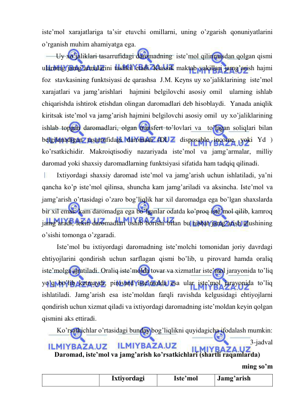  
 
iste’mol xarajatlariga ta’sir etuvchi omillarni, uning o’zgarish qonuniyatlarini 
o’rganish muhim ahamiyatga ega. 
Uy xo’jaliklari tasarrufidagi daromadning  iste’mol qilinmasdan qolgan qismi 
ularning jamg’armalarini tashkil etadi. Klassik maktab vakillari jamg’arish hajmi 
foz  stavkasining funktsiyasi de qarashsa  J.M. Keyns uy xo’jaliklarining  iste’mol 
xarajatlari va jamg’arishlari  hajmini belgilovchi asosiy omil  ularning ishlab 
chiqarishda ishtirok etishdan olingan daromadlari deb hisoblaydi.  Yanada aniqlik 
kiritsak iste’mol va jamg’arish hajmini belgilovchi asosiy omil  uy xo’jaliklarining 
ishlab topgan daromadlari, olgan transfert to’lovlari va  to’lagan soliqlari bilan 
belgilanadigan tasarrufidagi daromadi (DI – disposable income, yoki Yd ) 
ko’rsatkichidir. Makroiqtisodiy nazariyada iste’mol va jamg’armalar, milliy 
daromad yoki shaxsiy daromadlarning funktsiyasi sifatida ham tadqiq qilinadi. 
Ixtiyordagi shaxsiy daromad iste’mol va jamg’arish uchun ishlatiladi, ya’ni 
qancha ko’p iste’mol qilinsa, shuncha kam jamg’ariladi va aksincha. Iste’mol va 
jamg’arish o’rtasidagi o’zaro bog’liqlik har xil daromadga ega bo’lgan shaxslarda 
bir xil emas: kam daromadga ega bo’lganlar odatda ko’proq iste’mol qilib, kamroq 
jamg’aradi, lekin daromadlari oshib borishi bilan bu nisbat jamg’arish ulushining 
o’sishi tomonga o’zgaradi.  
Iste’mol bu ixtiyordagi daromadning iste’molchi tomonidan joriy davrdagi 
ehtiyojlarini qondirish uchun sarflagan qismi bo’lib, u pirovard hamda oraliq 
iste’molga ajratiladi. Oraliq iste’molda tovar va xizmatlar iste’mol jarayonida to’liq 
yo’q bo’lib ketmaydi, pirovard iste’molda esa ular iste’mol jarayonida to’liq 
ishlatiladi. Jamg’arish esa iste’moldan farqli ravishda kelgusidagi ehtiyojlarni 
qondirish uchun xizmat qiladi va ixtiyordagi daromadning iste’moldan keyin qolgan 
qismini aks ettiradi.  
Ko’rsatkichlar o’rtasidagi bunday bog’liqlikni quyidagicha ifodalash mumkin: 
3-jadval 
Daromad, iste’mol va jamg’arish ko’rsatkichlari (shartli raqamlarda) 
ming so’m 
           
Ixtiyordagi 
Iste’mol  
Jamg’arish  
