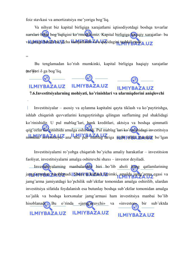  
 
foiz stavkasi va amortizatsiya me’yoriga bog’liq. 
Va nihyat biz kapital birligiga xarajatlarni iqtisodiyotdagi boshqa tovarlar 
narxlari bilan bog’liqligini ko’rmoqchimiz. Kapital birligiga haqiqiy xarajatlar- bu 
va ijaraga berish bo’yicha xarajatlardir va u quyidagini tashkil etadi: 
=
 
(r +δ) 
Bu tenglamadan ko’rish mumkinki, kapital birligiga haqiqiy xarajatlar 
me’yori δ ga bog’liq. 
 
7.6.Investitsiyalarning mohiyati, ko’rinishlari va ularmiqdorini aniqlovchi 
Investitsiyalar – asosiy va aylanma kapitalni qayta tiklash va ko’paytirishga, 
ishlab chiqarish quvvatlarini kengaytirishga qilingan sarflarning pul shaklidagi 
ko’rinishidir. U pul mablag’lari, bank kreditlari, aktsiya va boshqa qimmatli 
qog’ozlar ko’rinishida amalga oshiriladi. Pul mablag’lari ko’rinishidagi investitsiya 
nominal investitsiya, ana shu pul mablag’lariga sotib olish mumkin bo’lgan 
Investitsiyalarni ro’yobga chiqarish bo’yicha amaliy harakatlar – investitsion 
faoliyat, investitsiyalarni amalga oshiruvchi shaxs – investor deyiladi. 
Investitsiyalarning manbalaridan biri bo’lib aholi keng qatlamlarining 
jamg’armalari hisoblanadi. Shuni ta’kidlash lozimki, amalda jamg’arma egasi va 
jamg’arma jamiyatdagi ko’pchilik sub’ektlar tomonidan amalga oshirilib, ulardan 
investitsiya sifatida foydalanish esa butunlay boshqa sub’ektlar tomonidan amalga 
xo’jalik va boshqa korxonalar jamg’armasi ham investitsiya manbai bo’lib 
hisoblanadi. 
Bu 
o’rinda 
«jamg’aruvchi» 
va 
«investor» 
bir 
sub’ektda 
 
