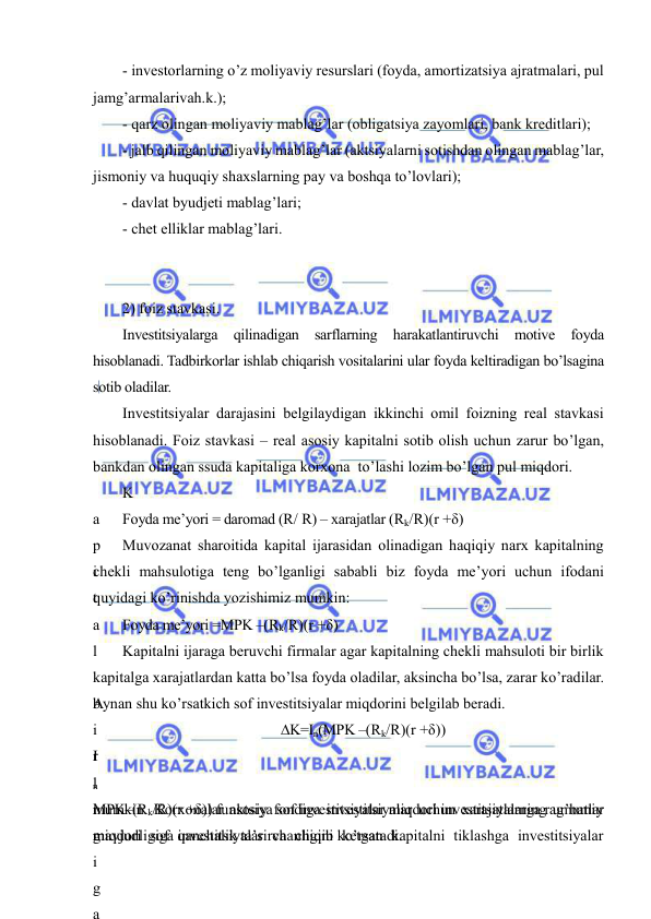  
 
- investorlarning o’z moliyaviy resurslari (foyda, amortizatsiya ajratmalari, pul 
jamg’armalarivah.k.); 
- qarz olingan moliyaviy mablag’lar (obligatsiya zayomlari, bank kreditlari); 
- jalb qilingan moliyaviy mablag’lar (aktsiyalarni sotishdan olingan mablag’lar, 
jismoniy va huquqiy shaxslarning pay va boshqa to’lovlari); 
- davlat byudjeti mablag’lari; 
- chet elliklar mablag’lari.  
 
 
2) foiz stavkasi. 
Investitsiyalarga qilinadigan sarflarning harakatlantiruvchi motive foyda 
hisoblanadi. Tadbirkorlar ishlab chiqarish vositalarini ular foyda keltiradigan bo’lsagina 
sotib oladilar. 
Investitsiyalar darajasini belgilaydigan ikkinchi omil foizning real stavkasi 
hisoblanadi. Foiz stavkasi – real asosiy kapitalni sotib olish uchun zarur bo’lgan, 
bankdan olingan ssuda kapitaliga korxona  to’lashi lozim bo’lgan pul miqdori. 
K
a
p
i
t
a
l
 
b
i
r
l
i
g
i
g
a
Foyda me’yori = daromad (R/ R) – xarajatlar (Rk/R)(r +δ) 
Muvozanat sharoitida kapital ijarasidan olinadigan haqiqiy narx kapitalning 
chekli mahsulotiga teng bo’lganligi sababli biz foyda me’yori uchun ifodani 
quyidagi ko’rinishda yozishimiz mumkin: 
Foyda me’yori =MPK –(Rk/R)(r +δ) 
Kapitalni ijaraga beruvchi firmalar agar kapitalning chekli mahsuloti bir birlik 
kapitalga xarajatlardan katta bo’lsa foyda oladilar, aksincha bo’lsa, zarar ko’radilar. 
Aynan shu ko’rsatkich sof investitsiyalar miqdorini belgilab beradi. 
∆K=In(MPK –(Rk/R)(r +δ)) 
I
n
MPK–(Rk/R)(r +δ)) funktsiya sof investitsiyalar miqdori investitsiyalarga rag’batlar 
mavjudligiga qanchalik ta’sirchanligini ko’rsatadi.  
mumkin. Korxonalar asosiy fondiga investitsiyalar uchun xarajatlarning umumiy 
miqdori sof investitsiyalar va chiqib ketgan kapitalni tiklashga investitsiyalar 
