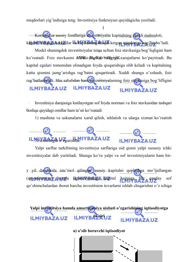  
 
miqdorlari yig’indisiga teng. Investitsiya funktsiyasi quyidagicha yoziladi: 
I
=
I
n
MPK –(Rk/R)(r +δ)) +δK. 
Korxonalar asosiy fondlariga investitsiyalar kapitalning chekli mahsuloti, 
kapital birligiga xarajatlar va kapitalning chiqib ketgan miqdoriga bog’liq bo’ladi. 
Model shuningdek investitsiyalar nima uchun foiz stavkasiga bog’liqligini ham 
ko’rsatadi. Foiz stavkasini o’sishi kapital birligiga xarajatlarni ko’paytiradi. Bu 
kapital egalari tomonidan olinadigan foyda qisqarishiga olib keladi va kapitalning 
katta qismini jamg’arishga rag’batni qisqartiradi. Xuddi shunga o’xshash, foiz 
rag’batlantiradi. Shu sababdan ham investitsiyalarning foiz stavkasiga bog’lifligini 
Investitsiya darajasiga kutilayotgan sof foyda normasi va foiz stavkasidan tashqari 
boshqa quyidagi omillar ham ta’sir ko’rsatadi:  
1) mashina va uskunalarni xarid qilish, ishlatish va ularga xizmat ko’rsatish 
 
3) texnologik o’zgarishlar.  
Yalpi sarflar tarkibining investitsiya sarflariga oid qismi yalpi xususiy ichki 
investitsiyalar deb yuritiladi. Shunga ko’ra yalpi va sof investitsiyalarni ham bir-
y yil davomida iste’mol qilingan asosiy kapitalni qoplashga mo’ljallangan 
(amortizatsiya) 
hamda 
iqtisodiyotdagi kapital hajmiga har qanday sof 
qo’shimchalardan iborat barcha investitsion tovarlarni ishlab chiqarishni o’z ichiga 
Yalpi investitsiya hamda amortizatsiya nisbati o’zgarishining iqtisodiyotga 
ta’siri 
 
a) o’sib boruvchi iqtisodiyot 
 
 
 
 
