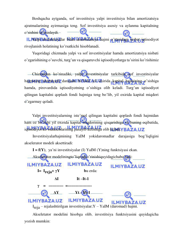  
 
Boshqacha aytganda, sof investitsiya yalpi investitsiya bilan amortizatsiya 
ajratmalarining ayirmasiga teng. Sof investitsiya asosiy va aylanma kapitalning 
o’sishini ta’minlaydi.  
Yalpi investitsiyalar bilan amortizatsiya hajmi o’rtasidagi nisbat iqtisodiyot 
rivojlanish holatining ko’rsatkichi hisoblanadi.  
Yuqoridagi chizmada yalpi va sof investitsiyalar hamda amortizatsiya nisbati 
o’zgarishining o’suvchi, turg’un va qisqaruvchi iqtisodiyotlarga ta’sirini ko’rishimiz 
Chizmadan ko’rinadiki, yalpi investitsiyalar tarkibida sof investitsiyalar 
hajmining ahamiyatli darajada bo’lishi yil oxirida kapital hajmining o’sishiga 
hamda, pirovardida iqtisodiyotning o’sishiga olib keladi. Turg’un iqtisodiyot 
qilingan kapitalni qoplash fondi hajmiga teng bo’lib, yil oxirida kapital miqdori 
o’zgarmay qoladi. 
Yalpi investitsiyalarning iste’mol qilingan kapitalni qoplash fondi hajmidan 
ham oz bo’lishi yil oxirida kapital miqdorining qisqarishiga va buning oqibatida, 
iqtisodiyot ko’rsatkichlarining pasayib ketishiga olib keladi. 
Investitsiyalarhajmining YaIM yokidaromadlar darajasiga bog’liqligini 
akselerator modeli aksettiradi: 
I = f(Y),  ya’ni investitsiyalar (I) YaIM (Y)ning funktsiyasi ekan. 
Akselerator modeliningto’liqroqko’rinishiquyidagichabo’ladi: 
 
             I=  Ireja+ γY                        bu erda: 
                              ΔI                  It –It-1 
             γ    =   -----------  =------------------  
                     ΔY                Yt - Yt-1    
 
Ireja – rejalashtirilgan investitsiyalar;Y – YaIM (daromad) hajmi. 
Akseletator modelini hisobga olib, investitsiya funktsiyasini quyidagicha 
yozish mumkin: 
