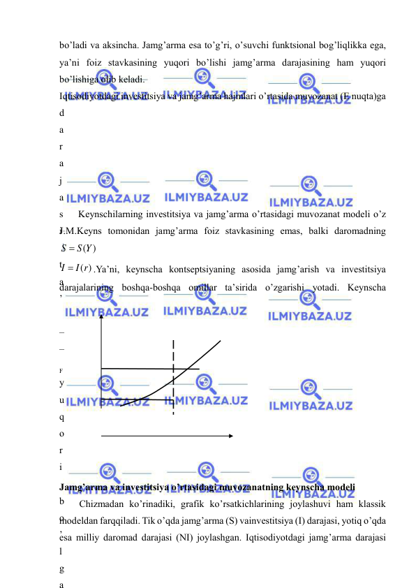  
 
bo’ladi va aksincha. Jamg’arma esa to’g’ri, o’suvchi funktsional bog’liqlikka ega, 
ya’ni foiz stavkasining yuqori bo’lishi jamg’arma darajasining ham yuqori 
bo’lishiga olib keladi. 
Iqtisodiyotdagi investitsiya va jamg’arma hajmlari o’rtasida muvozanat (E nuqta)ga 
d
a
r
a
j
a
s
i
 
t
a
’
 
–
–
 
y
u
q
o
r
i
 
b
o
’
l
g
a
Keynschilarning investitsiya va jamg’arma o’rtasidagi muvozanat modeli o’z 
J.M.Keyns tomonidan jamg’arma foiz stavkasining emas, balki daromadning 
S(Y)
S 
I  I(r)
.Ya’ni, keynscha kontseptsiyaning asosida jamg’arish va investitsiya 
darajalarining boshqa-boshqa omillar ta’sirida o’zgarishi yotadi. Keynscha 
 
 
 
 
F
 
 
 
 
 
 
Jamg’arma va investitsiya o’rtasidagi muvozanatning keynscha modeli 
Chizmadan ko’rinadiki, grafik ko’rsatkichlarining joylashuvi ham klassik 
modeldan farqqiladi. Tik o’qda jamg’arma (S) vainvestitsiya (I) darajasi, yotiq o’qda 
esa milliy daromad darajasi (NI) joylashgan. Iqtisodiyotdagi jamg’arma darajasi 
