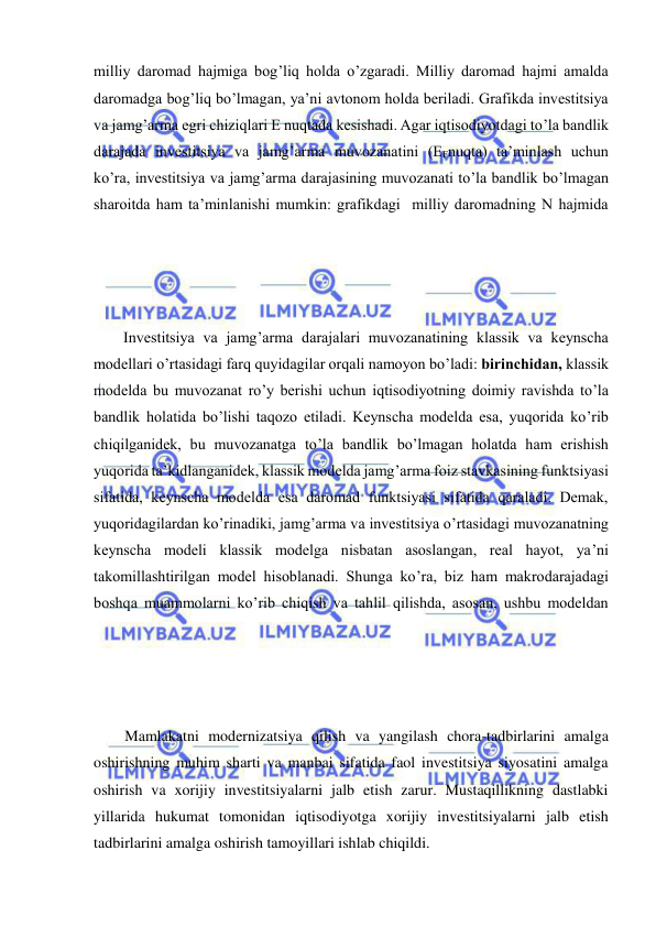  
 
milliy daromad hajmiga bog’liq holda o’zgaradi. Milliy daromad hajmi amalda 
daromadga bog’liq bo’lmagan, ya’ni avtonom holda beriladi. Grafikda investitsiya 
va jamg’arma egri chiziqlari E nuqtada kesishadi. Agar iqtisodiyotdagi to’la bandlik 
darajada investitsiya va jamg’arma muvozanatini (EFnuqta) ta’minlash uchun 
ko’ra, investitsiya va jamg’arma darajasining muvozanati to’la bandlik bo’lmagan 
sharoitda ham ta’minlanishi mumkin: grafikdagi  milliy daromadning N hajmida 
Investitsiya va jamg’arma darajalari muvozanatining klassik va keynscha 
modellari o’rtasidagi farq quyidagilar orqali namoyon bo’ladi: birinchidan, klassik 
modelda bu muvozanat ro’y berishi uchun iqtisodiyotning doimiy ravishda to’la 
bandlik holatida bo’lishi taqozo etiladi. Keynscha modelda esa, yuqorida ko’rib 
chiqilganidek, bu muvozanatga to’la bandlik bo’lmagan holatda ham erishish 
yuqorida ta’kidlanganidek, klassik modelda jamg’arma foiz stavkasining funktsiyasi 
sifatida, keynscha modelda esa daromad funktsiyasi sifatida qaraladi. Demak, 
yuqoridagilardan ko’rinadiki, jamg’arma va investitsiya o’rtasidagi muvozanatning 
keynscha modeli klassik modelga nisbatan asoslangan, real hayot, ya’ni 
takomillashtirilgan model hisoblanadi. Shunga ko’ra, biz ham makrodarajadagi 
boshqa muammolarni ko’rib chiqish va tahlil qilishda, asosan, ushbu modeldan 
Mamlakatni modernizatsiya qilish va yangilash chora-tadbirlarini amalga 
oshirishning muhim sharti va manbai sifatida faol investitsiya siyosatini amalga 
oshirish va xorijiy investitsiyalarni jalb etish zarur. Mustaqillikning dastlabki 
yillarida hukumat tomonidan iqtisodiyotga xorijiy investitsiyalarni jalb etish 
tadbirlarini amalga oshirish tamoyillari ishlab chiqildi.  
