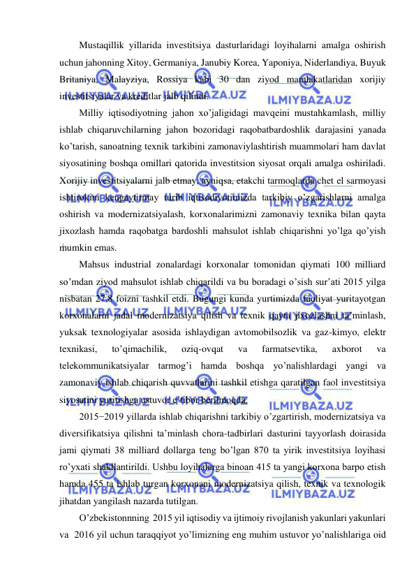  
 
Mustaqillik yillarida investitsiya dasturlaridagi loyihalarni amalga oshirish 
uchun jahonning Xitoy, Germaniya, Janubiy Korea, Yaponiya, Niderlandiya, Buyuk 
Britaniya, Malayziya, Rossiya kabi 30 dan ziyod mamlakatlaridan xorijiy 
investitsiyalar va kreditlar jalb qilindi. 
Milliy iqtisodiyotning jahon xo’jaligidagi mavqeini mustahkamlash, milliy 
ishlab chiqaruvchilarning jahon bozoridagi raqobatbardoshlik darajasini yanada 
ko’tarish, sanoatning texnik tarkibini zamonaviylashtirish muammolari ham davlat 
siyosatining boshqa omillari qatorida investitsion siyosat orqali amalga oshiriladi. 
Xorijiy investitsiyalarni jalb etmay, ayniqsa, etakchi tarmoqlarda chet el sarmoyasi 
ishtirokini kengaytirmay turib iqtisodiyotimizda tarkibiy o’zgarishlarni amalga 
oshirish va modernizatsiyalash, korxonalarimizni zamonaviy texnika bilan qayta 
jixozlash hamda raqobatga bardoshli mahsulot ishlab chiqarishni yo’lga qo’yish 
mumkin emas. 
Mahsus industrial zonalardagi korxonalar tomonidan qiymati 100 milliard 
so’mdan ziyod mahsulot ishlab chiqarildi va bu boradagi o’sish sur’ati 2015 yilga 
nisbatan 27,8 foizni tashkil etdi. Bugungi kunda yurtimizda faoliyat yuritayotgan 
korxonalarni jadal modernizatsiya qilish va texnik qayta jixozlashni ta’minlash, 
yuksak texnologiyalar asosida ishlaydigan avtomobilsozlik va gaz-kimyo, elektr 
texnikasi, 
to’qimachilik, 
oziq-ovqat 
va 
farmatsevtika, 
axborot 
va 
telekommunikatsiyalar tarmog’i hamda boshqa yo’nalishlardagi yangi va 
zamonaviy ishlab chiqarish quvvatlarini tashkil etishga qaratilgan faol investitsiya 
siyosatini yuritishga ustuvor e’tibor berilmoqda. 
2015−2019 yillarda ishlab chiqarishni tarkibiy o’zgartirish, modernizatsiya va 
diversifikatsiya qilishni ta’minlash chora-tadbirlari dasturini tayyorlash doirasida 
jami qiymati 38 milliard dollarga teng bo’lgan 870 ta yirik investitsiya loyihasi 
ro’yxati shakllantirildi. Ushbu loyihalarga binoan 415 ta yangi korxona barpo etish 
hamda 455 ta ishlab turgan korxonani modernizatsiya qilish, texnik va texnologik 
jihatdan yangilash nazarda tutilgan. 
O’zbekistonnning  2015 yil iqtisodiy va ijtimoiy rivojlanish yakunlari yakunlari  
va  2016 yil uchun taraqqiyot yo’limizning eng muhim ustuvor yo’nalishlariga oid 
