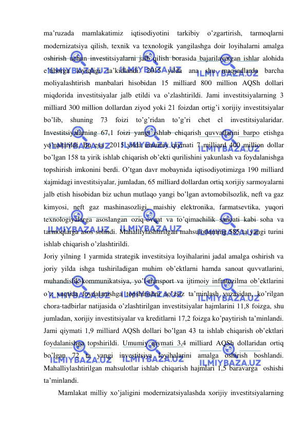  
 
ma’ruzada 
mamlakatimiz 
iqtisodiyotini 
tarkibiy 
o’zgartirish, 
tarmoqlarni 
modernizatsiya qilish, texnik va texnologik yangilashga doir loyihalarni amalga 
oshirish uchun investitsiyalarni jalb qilish borasida bajarilayotgan ishlar alohida 
e’tiborga loyiqligi ta’kidlandi. 2015 yilda ana shu maqsadlarda barcha 
moliyalashtirish manbalari hisobidan 15 milliard 800 million AQSh dollari 
miqdorida investitsiyalar jalb etildi va o’zlashtirildi. Jami investitsiyalarning 3 
milliard 300 million dollardan ziyod yoki 21 foizdan ortig’i xorijiy investitsiyalar 
bo’lib, shuning 73 foizi to’g’ridan to’g’ri chet el investitsiyalaridar. 
Investitsiyalarning 67,1 foizi yangi ishlab chiqarish quvvatlarini barpo etishga 
yo’naltirildi. Bu esa  2015 yilda umumiy qiymati 7 milliard 400 million dollar 
bo’lgan 158 ta yirik ishlab chiqarish ob’ekti qurilishini yakunlash va foydalanishga 
topshirish imkonini berdi. O’tgan davr mobaynida iqtisodiyotimizga 190 milliard 
xajmidagi investitsiyalar, jumladan, 65 milliard dollardan ortiq xorijiy sarmoyalarni 
jalb etish hisobidan biz uchun mutlaqo yangi bo’lgan avtomobilsozlik, neft va gaz 
kimyosi, neft gaz mashinasozligi, maishiy elektronika, farmatsevtika, yuqori 
texnologiyalarga asoslangan oziq-ovqat va to’qimachilik sanoati kabi soha va 
tarmoqlarga asos solindi. Mahalliylashtirilgan mahsulotlarning 585 ta yangi turini 
ishlab chiqarish o’zlashtirildi.  
Joriy yilning 1 yarmida strategik investitsiya loyihalarini jadal amalga oshirish va 
joriy yilda ishga tushiriladigan muhim ob’ektlarni hamda sanoat quvvatlarini, 
muhandislik-kommunikatsiya, yo’l-transport va ijtimoiy infratuzilma ob’ektlarini 
o’z vaqtida foydalanishga topshirishni so’zsiz ta’minlash yuzasidan, ko’rilgan 
chora-tadbirlar natijasida o’zlashtirilgan investitsiyalar hajmlarini 11,8 foizga, shu 
jumladan, xorijiy investitsiyalar va kreditlarni 17,2 foizga ko’paytirish ta’minlandi. 
Jami qiymati 1,9 milliard AQSh dollari bo’lgan 43 ta ishlab chiqarish ob’ektlari 
foydalanishga topshirildi. Umumiy qiymati 3,4 milliard AQSh dollaridan ortiq 
bo’lgan 72 ta yangi investitsiya loyihalarini amalga oshirish boshlandi. 
Mahalliylashtirilgan mahsulotlar ishlab chiqarish hajmlari 1,5 baravarga  oshishi  
ta’minlandi.  
        Mamlakat milliy xo’jaligini modernizatsiyalashda xorijiy investitsiyalarning 
