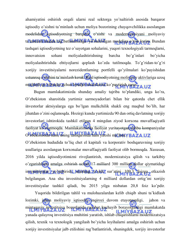  
 
ahamiyatini oshirish orqali ularni real sektorga yo’naltirish asosida barqaror 
iqtisodiy o’sishni ta’minlash uchun moliya bozorining chayqovchilikka asoslangan 
modelidan iqtisodiyotning barqaror o’sishi va modernizatsiyani moliyaviy 
ta’minlash hamda rag’batlantirishga  yo’naltirilgan modeliga o’tish lozim. Bundan 
tashqari iqtisodiyotning tez o’sayotgan sohalarini, yuqori texnologiyali tarmoqlarni, 
innovatsion 
sohani 
moliyalashtirishning 
barcha 
bo’g’inlari 
bo’yicha 
moliyalashtirishda ehtiyojlarni qoplash ko’zda tutilmoqda. To’g’ridan-to’g’ri 
xorijiy investitsiyalarni norezidentlarning portfelli qo’yilmalari ko’payishidan 
ustunroq o’sishini ta’minlash kerak. Real iqtisodiyotning moliyaviy aktivlariga uzoq 
muddatli qo’yilmalar uchun byudjet resurslarini ko’paytirish zarur.  
Bugun mamlakatimizda shunday amaliy tajriba to’plandiki, unga ko’ra, 
O’zbekiston sharoitida yurtimiz sarmoyadorlari bilan bir qatorda chet ellik 
investorlar aktsiyalarga ega bo’lgan mulkchilik shakli eng maqbul bo’lib, har 
jihatdan o’zini oqlamoqda. Hozirgi kunda yurtimizda 90 dan ortiq davlatning xorijiy 
investorlari ishtirokida tashkil etilgan 4 mingdan ziyod korxona muvaffaqiyatli 
faoliyat ko’rsatmoqda. Mamlakatimizda faoliyat yuritayotgan ushbu kompaniyalar 
O’zbekistonda ham, uning tashqarisida ham yaxshi ma’lum.  
O’zbekiston hududida to’liq chet el kapitali va korporativ boshqaruvning xorijiy 
usullariga asoslangan korxonalar muvaffaqiyatli faoliyat olib bormoqda. Xususan, 
2016 yilda iqtisodiyotimizni rivojlantirish, modernizatsiya qilish va tarkibiy 
o’zgarishlarni amalga oshirish uchun 17 milliard 300 million dollar qiymatidagi 
investitsiyalar yo’naltirish, ularning o’sish sur’atini 109,3 foizga etkazish 
belgilangan. Ana shu investitsiyalarning 4 milliard dollardan ortig’ini xorijiy 
investitsiyalar tashkil qiladi, bu 2015 yilga nisbatan 20,8 foiz ko’pdir.  
         Yuqorida bildirilgan tahlil va mulohazalardan kelib chiqib shuni ta’kidlash 
lozimki, jahon moliyaviy iqtisodiy inqirozi davom etayotganligi,  jahon va 
mintaqaviy investitsiya bozorlarida raqobat kuchayib borayotganligi mamlakatda 
yanada qulayroq investitsiya muhitini yaratish, ishlab chiqarishlarni modernizatsiya 
qilish, texnik va texnologik yangilash bo’yicha loyihalarni amalga oshirish uchun 
xorijiy investitsiyalar jalb etilishini rag’batlantirish, shuningdek, xorijiy investorlar 
