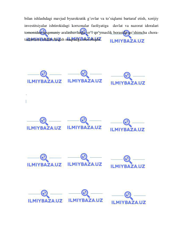  
 
bilan ishlashdagi mavjud byurokratik g’ovlar va to’siqlarni bartaraf etish, xorijiy 
investitsiyalar ishtirokidagi korxonalar faoliyatiga  davlat va nazorat idoralari 
tomonidan noqonuniy aralashuvlarga yo’l qo’ymaslik borasida qo’shimcha chora-
tadbirlarni ishlab chiqish maqsadga muvofiqdir. 
