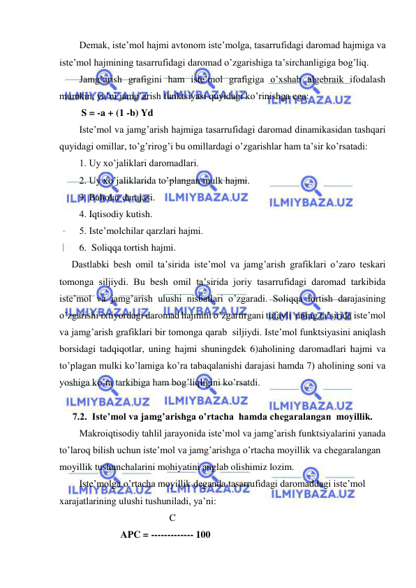  
 
Demak, iste’mol hajmi avtonom iste’molga, tasarrufidagi daromad hajmiga va 
iste’mol hajmining tasarrufidagi daromad o’zgarishiga ta’sirchanligiga bog’liq.  
Jamg’arish grafigini ham iste’mol grafigiga o’xshab algebraik ifodalash 
mumkin, ya’ni jamg’arish funktsiyasi quyidagi ko’rinishga ega: 
         S = -a + (1 -b) Yd 
Iste’mol va jamg’arish hajmiga tasarrufidagi daromad dinamikasidan tashqari 
quyidagi omillar, to’g’rirog’i bu omillardagi o’zgarishlar ham ta’sir ko’rsatadi: 
1. Uy xo’jaliklari daromadlari. 
2. Uy xo’jaliklarida to’plangan mulk hajmi. 
3. Baholar darajasi. 
4. Iqtisodiy kutish. 
5. Iste’molchilar qarzlari hajmi. 
   6.  Soliqqa tortish hajmi. 
     Dastlabki besh omil ta’sirida iste’mol va jamg’arish grafiklari o’zaro teskari 
tomonga siljiydi. Bu besh omil ta’sirida joriy tasarrufidagi daromad tarkibida 
iste’mol va jamg’arish ulushi nisbatlari o’zgaradi. Soliqqa tortish darajasining 
o’zgarishi ixtiyordagi daromad hajmini o’zgartirgani tufayli  uning ta’sirida iste’mol 
va jamg’arish grafiklari bir tomonga qarab  siljiydi. Iste’mol funktsiyasini aniqlash 
borsidagi tadqiqotlar, uning hajmi shuningdek 6)aholining daromadlari hajmi va 
to’plagan mulki ko’lamiga ko’ra tabaqalanishi darajasi hamda 7) aholining soni va 
yoshiga ko’ra tarkibiga ham bog’liqligini ko’rsatdi. 
 
7.2.  Iste’mol va jamg’arishga o’rtacha  hamda chegaralangan  moyillik. 
Makroiqtisodiy tahlil jarayonida iste’mol va jamg’arish funktsiyalarini yanada 
to’laroq bilish uchun iste’mol va jamg’arishga o’rtacha moyillik va chegaralangan 
moyillik tushunchalarini mohiyatini anglab olishimiz lozim. 
Iste’molga o’rtacha moyillik deganda tasarrufidagi daromaddagi iste’mol 
xarajatlarining ulushi tushuniladi, ya’ni: 
                                             C 
                         APC = ------------- 100 
