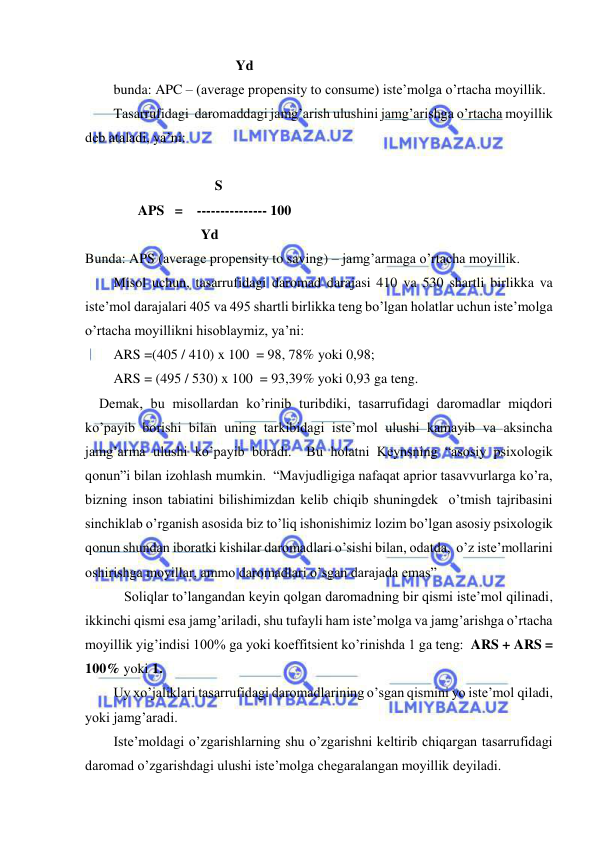  
 
                                           Yd 
bunda: APC – (average propensity to consume) iste’molga o’rtacha moyillik. 
Tasarrufidagi  daromaddagi jamg’arish ulushini jamg’arishga o’rtacha moyillik 
deb ataladi, ya’ni: 
 
                             S          
       APS   =    --------------- 100 
                                 Yd  
Bunda: APS (average propensity to saving) – jamg’armaga o’rtacha moyillik. 
Misol uchun, tasarrufidagi daromad darajasi 410 va 530 shartli birlikka va 
iste’mol darajalari 405 va 495 shartli birlikka teng bo’lgan holatlar uchun iste’molga 
o’rtacha moyillikni hisoblaymiz, ya’ni: 
ARS =(405 / 410) x 100  = 98, 78% yoki 0,98; 
ARS = (495 / 530) x 100  = 93,39% yoki 0,93 ga teng. 
    Demak, bu misollardan ko’rinib turibdiki, tasarrufidagi daromadlar miqdori 
ko’payib borishi bilan uning tarkibidagi iste’mol ulushi kamayib va aksincha 
jamg’arma ulushi ko’payib boradi.  Bu holatni Keynsning “asosiy psixologik 
qonun”i bilan izohlash mumkin.  “Mavjudligiga nafaqat aprior tasavvurlarga ko’ra, 
bizning inson tabiatini bilishimizdan kelib chiqib shuningdek  o’tmish tajribasini 
sinchiklab o’rganish asosida biz to’liq ishonishimiz lozim bo’lgan asosiy psixologik 
qonun shundan iboratki kishilar daromadlari o’sishi bilan, odatda,  o’z iste’mollarini 
oshirishga moyillar, ammo daromadlari o’sgan darajada emas” 
 
 Soliqlar to’langandan keyin qolgan daromadning bir qismi iste’mol qilinadi, 
ikkinchi qismi esa jamg’ariladi, shu tufayli ham iste’molga va jamg’arishga o’rtacha 
moyillik yig’indisi 100% ga yoki koeffitsient ko’rinishda 1 ga teng:  ARS + ARS = 
100% yoki 1. 
Uy xo’jaliklari tasarrufidagi daromadlarining o’sgan qismini yo iste’mol qiladi, 
yoki jamg’aradi. 
Iste’moldagi o’zgarishlarning shu o’zgarishni keltirib chiqargan tasarrufidagi 
daromad o’zgarishdagi ulushi iste’molga chegaralangan moyillik deyiladi.  
