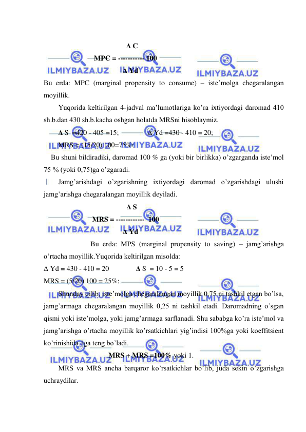  
 
                                            
                                              Δ C 
                            MPC = ----------- 100   
                                            Δ Yd 
Bu erda: MPC (marginal propensity to consume) – iste’molga chegaralangan 
moyillik. 
Yuqorida keltirilgan 4-jadval ma’lumotlariga ko’ra ixtiyordagi daromad 410 
sh.b.dan 430 sh.b.kacha oshgan holatda MRSni hisoblaymiz. 
Δ S  =420 - 405 =15;                Δ Yd =430 - 410 = 20;        
MRS = (15/20) 100=75%;     
    Bu shuni bildiradiki, daromad 100 % ga (yoki bir birlikka) o’zgarganda iste’mol 
75 % (yoki 0,75)ga o’zgaradi. 
Jamg’arishdagi o’zgarishning ixtiyordagi daromad o’zgarishdagi ulushi 
jamg’arishga chegaralangan moyillik deyiladi. 
                                      Δ S       
                           MRS = ------------  100 
                                            Δ Yd 
                  Bu erda: MPS (marginal propensity to saving) – jamg’arishga 
o’rtacha moyillik.Yuqorida keltirilgan misolda: 
Δ Yd = 430 - 410 = 20               Δ S  = 10 - 5 = 5         
MRS = (5/20) 100 = 25%;     
Shunday qilib, iste’molga chegaralangan moyillik 0,75 ni tashkil etgan bo’lsa, 
jamg’armaga chegaralangan moyillik 0,25 ni tashkil etadi. Daromadning o’sgan 
qismi yoki iste’molga, yoki jamg’armaga sarflanadi. Shu sababga ko’ra iste’mol va 
jamg’arishga o’rtacha moyillik ko’rsatkichlari yig’indisi 100%ga yoki koeffitsient 
ko’rinishida 1ga teng bo’ladi.  
                                    MRS + MRS =100% yoki 1. 
MRS va MRS ancha barqaror ko’rsatkichlar bo’lib, juda sekin o’zgarishga 
uchraydilar. 
 
