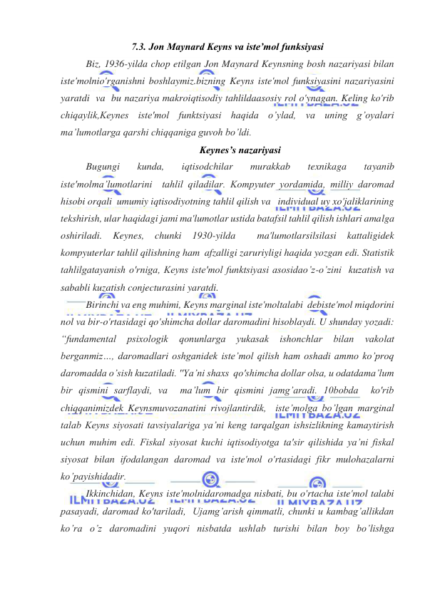  
 
7.3. Jon Maynard Keyns va iste’mol funksiyasi 
Biz, 1936-yilda chop etilgan Jon Maynard Keynsning bosh nazariyasi bilan 
iste'molnio'rganishni boshlaymiz.bizning Keyns iste'mol funksiyasini nazariyasini 
yaratdi  va  bu nazariya makroiqtisodiy tahlildaasosiy rol o'ynagan. Keling ko'rib 
chiqaylik,Keynes iste'mol funktsiyasi haqida o’ylad, va uning g’oyalari 
ma’lumotlarga qarshi chiqqaniga guvoh bo’ldi. 
Keynes’s nazariyasi 
Bugungi 
kunda, 
iqtisodchilar 
murakkab 
texnikaga 
tayanib 
iste'molma’lumotlarini  tahlil qiladilar. Kompyuter yordamida, milliy daromad 
hisobi orqali  umumiy iqtisodiyotning tahlil qilish va   individual uy xo'jaliklarining 
tekshirish, ular haqidagi jami ma'lumotlar ustida batafsil tahlil qilish ishlari amalga 
oshiriladi. 
Keynes, 
chunki 
1930-yilda 
 
ma'lumotlarsilsilasi 
kattaligidek 
kompyuterlar tahlil qilishning ham  afzalligi zaruriyligi haqida yozgan edi. Statistik 
tahlilgatayanish o'rniga, Keyns iste'mol funktsiyasi asosidao’z-o’zini  kuzatish va 
sababli kuzatish conjecturasini yaratdi. 
Birinchi va eng muhimi, Keyns marginal iste'moltalabi  debiste'mol miqdorini 
nol va bir-o'rtasidagi qo'shimcha dollar daromadini hisoblaydi. U shunday yozadi: 
“fundamental 
psixologik 
qonunlarga 
yukasak 
ishonchlar 
bilan 
vakolat 
berganmiz…, daromadlari oshganidek iste’mol qilish ham oshadi ammo ko’proq 
daromadda o’sish kuzatiladi. ''Ya’ni shaxs  qo'shimcha dollar olsa, u odatdama’lum 
bir qismini sarflaydi, va  ma’lum bir qismini jamg’aradi. 10bobda  ko'rib 
chiqqanimizdek Keynsmuvozanatini rivojlantirdik,  iste’molga bo’lgan marginal 
talab Keyns siyosati tavsiyalariga ya’ni keng tarqalgan ishsizlikning kamaytirish 
uchun muhim edi. Fiskal siyosat kuchi iqtisodiyotga ta'sir qilishida ya’ni fiskal 
siyosat bilan ifodalangan daromad va iste'mol o'rtasidagi fikr mulohazalarni 
ko’payishidadir. 
Ikkinchidan, Keyns iste'molnidaromadga nisbati, bu o'rtacha iste'mol talabi 
pasayadi, daromad ko'tariladi,  Ujamg’arish qimmatli, chunki u kambag’allikdan 
ko’ra o’z daromadini yuqori nisbatda ushlab turishi bilan boy bo’lishga 
