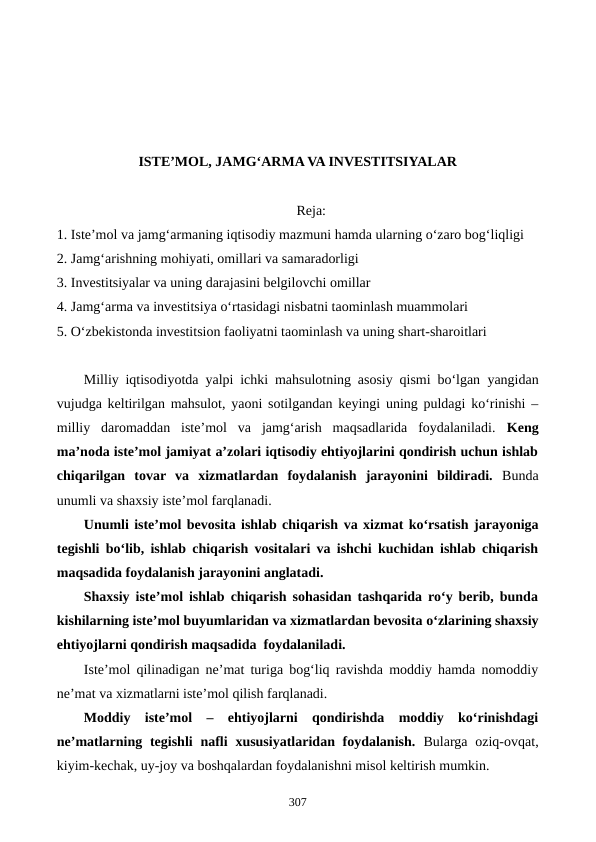 ISTE’MOL, JAMG‘ARMA VA INVESTITSIYALAR
Reja:
1. Iste’mol va jamg‘armaning iqtisodiy mazmuni hamda ularning o‘zaro bog‘liqligi
2. Jamg‘arishning mohiyati, omillari va samaradorligi
3. Investitsiyalar va uning darajasini belgilovchi omillar
4. Jamg‘arma va investitsiya o‘rtasidagi nisbatni taominlash muammolari
5. O‘zbekistonda investitsion faoliyatni taominlash va uning shart-sharoitlari
Milliy iqtisodiyotda  yalpi ichki mahsulotning asosiy qismi bo‘lgan  yangidan
vujudga keltirilgan mahsulot, yaoni sotilgandan keyingi uning puldagi ko‘rinishi –
milliy  daromaddan  iste’mol  va  jamg‘arish  maqsadlarida  foydalaniladi.  Keng
ma’noda iste’mol jamiyat a’zolari iqtisodiy ehtiyojlarini qondirish uchun ishlab
chiqarilgan  tovar  va  xizmatlardan  foydalanish  jarayonini  bildiradi. Bunda
unumli va shaxsiy iste’mol farqlanadi. 
Unumli iste’mol bevosita ishlab chiqarish va xizmat ko‘rsatish jarayoniga
tegishli bo‘lib, ishlab chiqarish vositalari va ishchi kuchidan ishlab chiqarish
maqsadida foydalanish jarayonini anglatadi. 
Shaxsiy iste’mol ishlab chiqarish sohasidan tashqarida ro‘y berib, bunda
kishilarning iste’mol buyumlaridan va xizmatlardan bevosita o‘zlarining shaxsiy
ehtiyojlarni qondirish maqsadida  foydalaniladi. 
Iste’mol qilinadigan ne’mat turiga bog‘liq ravishda moddiy hamda nomoddiy
ne’mat va xizmatlarni iste’mol qilish farqlanadi.
Moddiy  iste’mol  –  ehtiyojlarni  qondirishda  moddiy  ko‘rinishdagi
ne’matlarning tegishli  nafli  xususiyatlaridan foydalanish.  Bularga  oziq-ovqat,
kiyim-kechak, uy-joy va boshqalardan foydalanishni misol keltirish mumkin.
307
