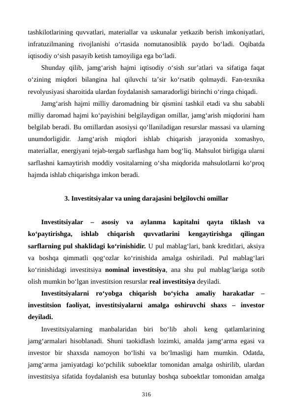 tashkilotlarining quvvatlari, materiallar va uskunalar yetkazib berish imkoniyatlari,
infratuzilmaning  rivojlanishi  o‘rtasida  nomutanosiblik  paydo  bo‘ladi.  Oqibatda
iqtisodiy o‘sish pasayib ketish tamoyiliga ega bo‘ladi.
Shunday qilib, jamg‘arish  hajmi iqtisodiy o‘sish sur’atlari  va sifatiga faqat
o‘zining  miqdori  bilangina  hal  qiluvchi  ta’sir  ko‘rsatib  qolmaydi.  Fan-texnika
revolyusiyasi sharoitida ulardan foydalanish samaradorligi birinchi o‘ringa chiqadi.
Jamg‘arish  hajmi milliy daromadning bir qismini tashkil etadi va shu sababli
milliy daromad hajmi ko‘payishini belgilaydigan omillar, jamg‘arish miqdorini ham
belgilab beradi. Bu omillardan asosiysi qo‘llaniladigan resurslar massasi va ularning
unumdorligidir.  Jamg‘arish  miqdori  ishlab  chiqarish  jarayonida  xomashyo,
materiallar, energiyani tejab-tergab sarflashga ham bog‘liq. Mahsulot birligiga ularni
sarflashni kamaytirish moddiy vositalarning o‘sha miqdorida mahsulotlarni ko‘proq
hajmda ishlab chiqarishga imkon beradi.
3. Investitsiyalar va uning darajasini belgilovchi omillar
Investitsiyalar 
–  asosiy  va  aylanma  kapitalni  qayta  tiklash  va
ko‘paytirishga,  ishlab  chiqarish  quvvatlarini  kengaytirishga  qilingan
sarflarning pul shaklidagi ko‘rinishidir. U pul mablag‘lari, bank kreditlari, aksiya
va  boshqa  qimmatli  qog‘ozlar  ko‘rinishida  amalga  oshiriladi.  Pul  mablag‘lari
ko‘rinishidagi investitsiya  nominal investitsiya, ana shu pul mablag‘lariga sotib
olish mumkin bo‘lgan investitsion resurslar real investitsiya deyiladi. 
Investitsiyalarni  ro‘yobga  chiqarish  bo‘yicha  amaliy  harakatlar  –
investitsion  faoliyat,  investitsiyalarni  amalga  oshiruvchi  shaxs  –  investor
deyiladi.
Investitsiyalarning  manbalaridan  biri  bo‘lib  aholi  keng  qatlamlarining
jamg‘armalari hisoblanadi. Shuni taokidlash lozimki, amalda jamg‘arma egasi va
investor  bir  shaxsda  namoyon  bo‘lishi  va  bo‘lmasligi  ham  mumkin.  Odatda,
jamg‘arma jamiyatdagi ko‘pchilik suboektlar tomonidan amalga oshirilib, ulardan
investitsiya sifatida foydalanish esa butunlay boshqa suboektlar tomonidan amalga
316
